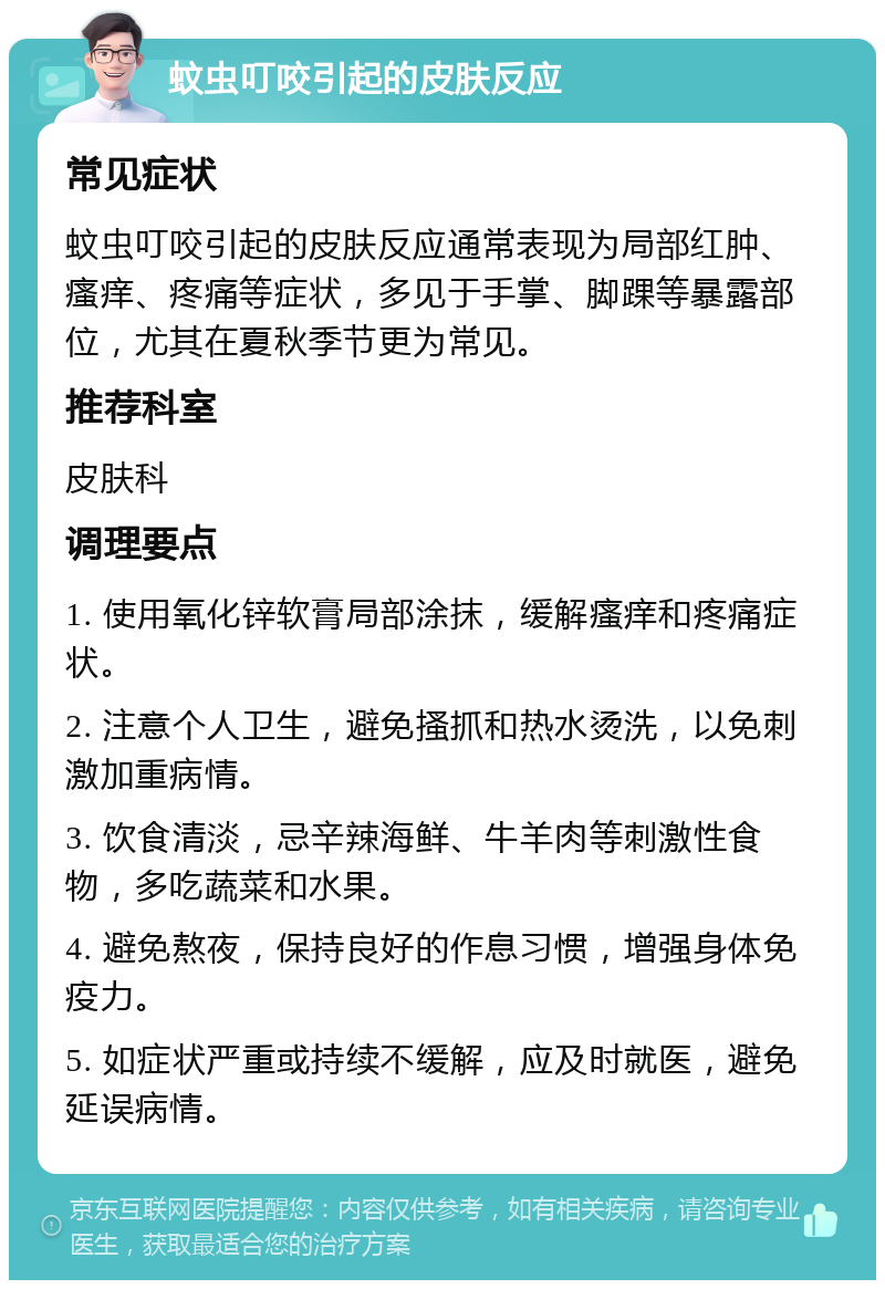 蚊虫叮咬引起的皮肤反应 常见症状 蚊虫叮咬引起的皮肤反应通常表现为局部红肿、瘙痒、疼痛等症状，多见于手掌、脚踝等暴露部位，尤其在夏秋季节更为常见。 推荐科室 皮肤科 调理要点 1. 使用氧化锌软膏局部涂抹，缓解瘙痒和疼痛症状。 2. 注意个人卫生，避免搔抓和热水烫洗，以免刺激加重病情。 3. 饮食清淡，忌辛辣海鲜、牛羊肉等刺激性食物，多吃蔬菜和水果。 4. 避免熬夜，保持良好的作息习惯，增强身体免疫力。 5. 如症状严重或持续不缓解，应及时就医，避免延误病情。