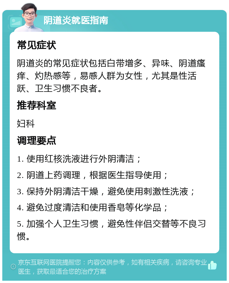 阴道炎就医指南 常见症状 阴道炎的常见症状包括白带增多、异味、阴道瘙痒、灼热感等，易感人群为女性，尤其是性活跃、卫生习惯不良者。 推荐科室 妇科 调理要点 1. 使用红核洗液进行外阴清洁； 2. 阴道上药调理，根据医生指导使用； 3. 保持外阴清洁干燥，避免使用刺激性洗液； 4. 避免过度清洁和使用香皂等化学品； 5. 加强个人卫生习惯，避免性伴侣交替等不良习惯。