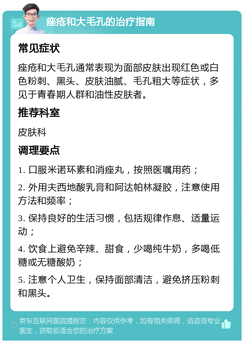 痤疮和大毛孔的治疗指南 常见症状 痤疮和大毛孔通常表现为面部皮肤出现红色或白色粉刺、黑头、皮肤油腻、毛孔粗大等症状，多见于青春期人群和油性皮肤者。 推荐科室 皮肤科 调理要点 1. 口服米诺环素和消痤丸，按照医嘱用药； 2. 外用夫西地酸乳膏和阿达帕林凝胶，注意使用方法和频率； 3. 保持良好的生活习惯，包括规律作息、适量运动； 4. 饮食上避免辛辣、甜食，少喝纯牛奶，多喝低糖或无糖酸奶； 5. 注意个人卫生，保持面部清洁，避免挤压粉刺和黑头。