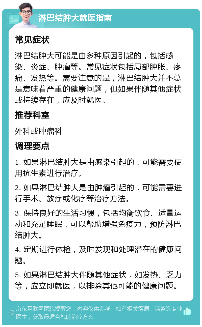 淋巴结肿大就医指南 常见症状 淋巴结肿大可能是由多种原因引起的，包括感染、炎症、肿瘤等。常见症状包括局部肿胀、疼痛、发热等。需要注意的是，淋巴结肿大并不总是意味着严重的健康问题，但如果伴随其他症状或持续存在，应及时就医。 推荐科室 外科或肿瘤科 调理要点 1. 如果淋巴结肿大是由感染引起的，可能需要使用抗生素进行治疗。 2. 如果淋巴结肿大是由肿瘤引起的，可能需要进行手术、放疗或化疗等治疗方法。 3. 保持良好的生活习惯，包括均衡饮食、适量运动和充足睡眠，可以帮助增强免疫力，预防淋巴结肿大。 4. 定期进行体检，及时发现和处理潜在的健康问题。 5. 如果淋巴结肿大伴随其他症状，如发热、乏力等，应立即就医，以排除其他可能的健康问题。