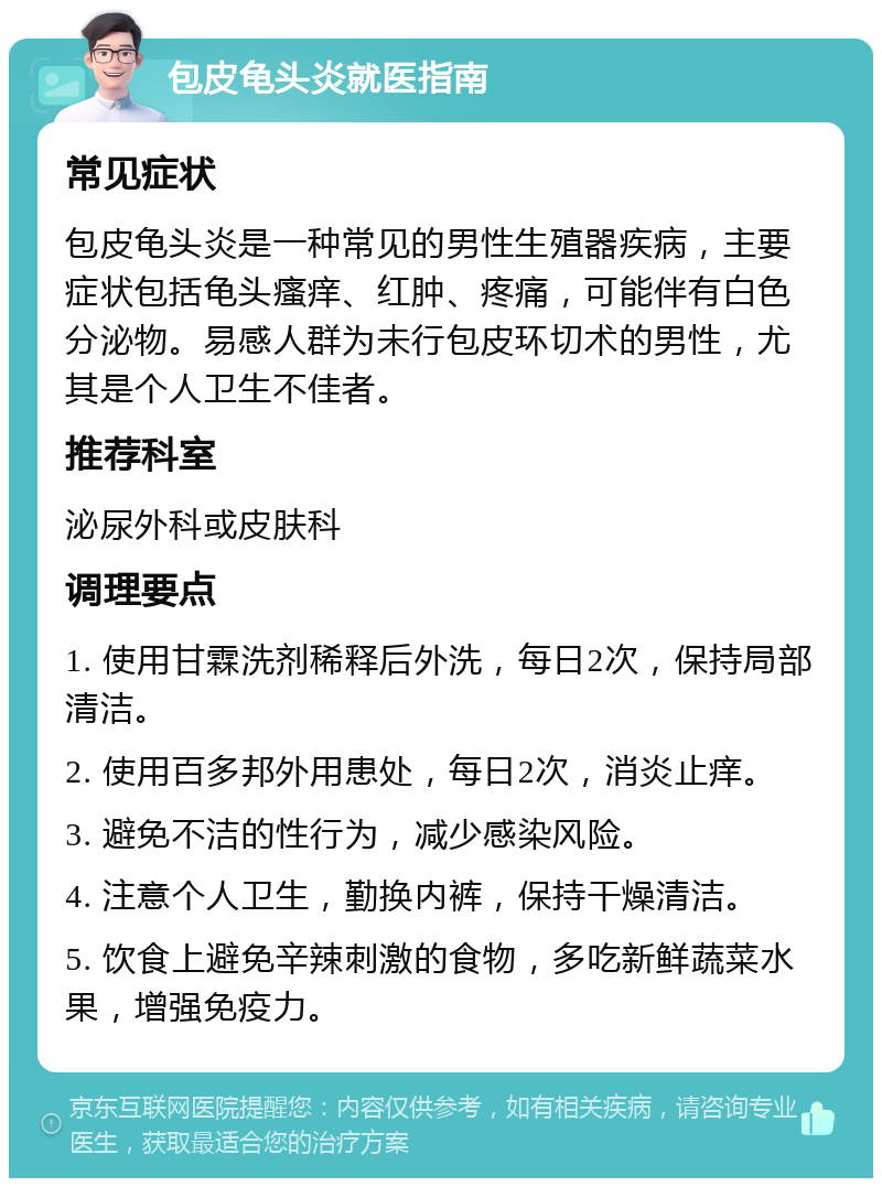 包皮龟头炎就医指南 常见症状 包皮龟头炎是一种常见的男性生殖器疾病，主要症状包括龟头瘙痒、红肿、疼痛，可能伴有白色分泌物。易感人群为未行包皮环切术的男性，尤其是个人卫生不佳者。 推荐科室 泌尿外科或皮肤科 调理要点 1. 使用甘霖洗剂稀释后外洗，每日2次，保持局部清洁。 2. 使用百多邦外用患处，每日2次，消炎止痒。 3. 避免不洁的性行为，减少感染风险。 4. 注意个人卫生，勤换内裤，保持干燥清洁。 5. 饮食上避免辛辣刺激的食物，多吃新鲜蔬菜水果，增强免疫力。