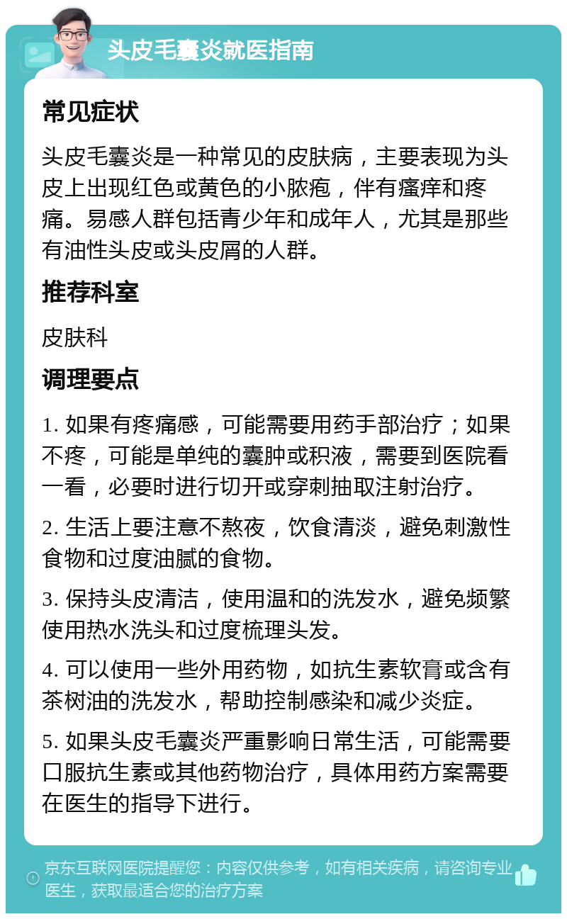 头皮毛囊炎就医指南 常见症状 头皮毛囊炎是一种常见的皮肤病，主要表现为头皮上出现红色或黄色的小脓疱，伴有瘙痒和疼痛。易感人群包括青少年和成年人，尤其是那些有油性头皮或头皮屑的人群。 推荐科室 皮肤科 调理要点 1. 如果有疼痛感，可能需要用药手部治疗；如果不疼，可能是单纯的囊肿或积液，需要到医院看一看，必要时进行切开或穿刺抽取注射治疗。 2. 生活上要注意不熬夜，饮食清淡，避免刺激性食物和过度油腻的食物。 3. 保持头皮清洁，使用温和的洗发水，避免频繁使用热水洗头和过度梳理头发。 4. 可以使用一些外用药物，如抗生素软膏或含有茶树油的洗发水，帮助控制感染和减少炎症。 5. 如果头皮毛囊炎严重影响日常生活，可能需要口服抗生素或其他药物治疗，具体用药方案需要在医生的指导下进行。