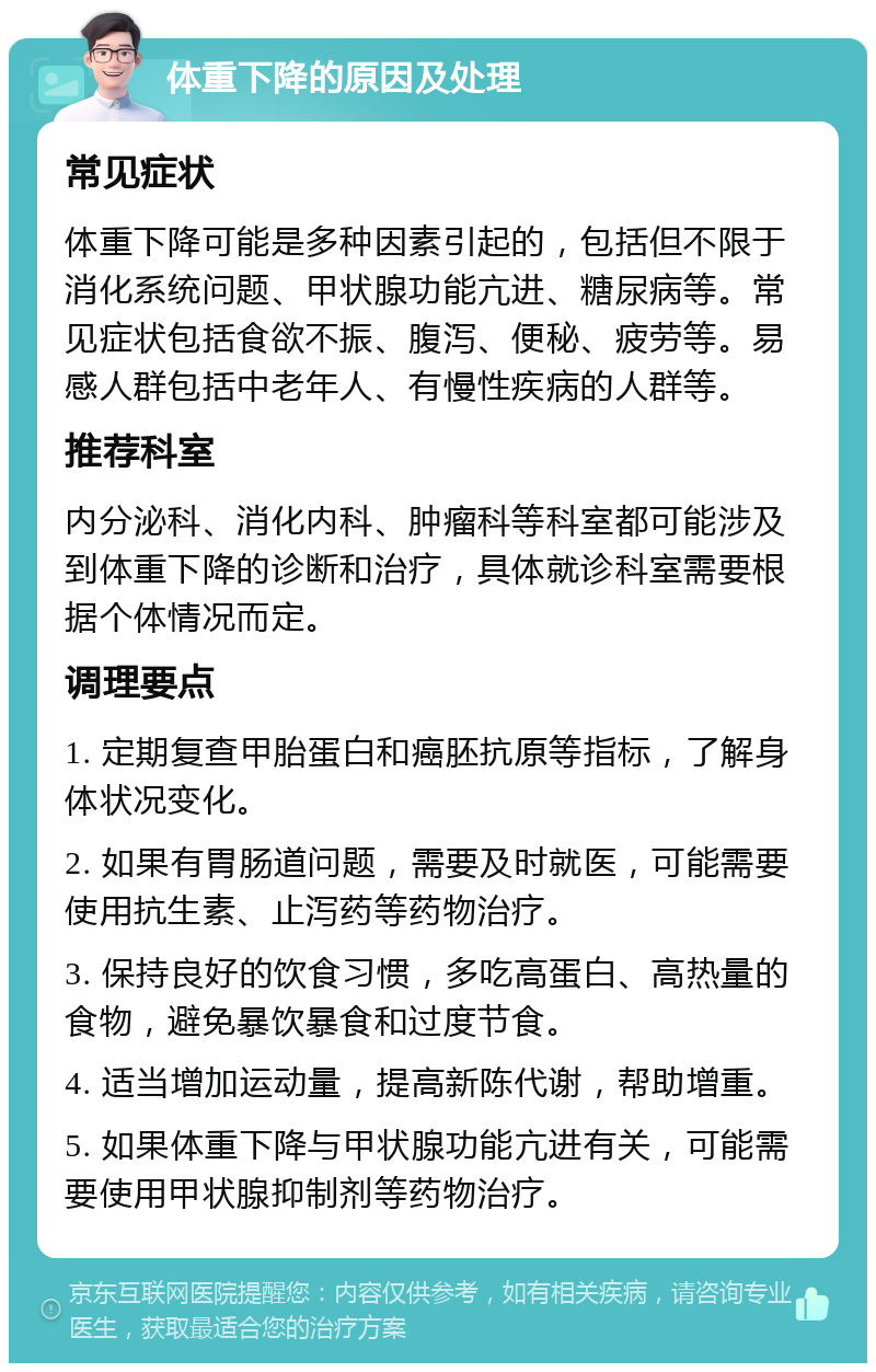 体重下降的原因及处理 常见症状 体重下降可能是多种因素引起的，包括但不限于消化系统问题、甲状腺功能亢进、糖尿病等。常见症状包括食欲不振、腹泻、便秘、疲劳等。易感人群包括中老年人、有慢性疾病的人群等。 推荐科室 内分泌科、消化内科、肿瘤科等科室都可能涉及到体重下降的诊断和治疗，具体就诊科室需要根据个体情况而定。 调理要点 1. 定期复查甲胎蛋白和癌胚抗原等指标，了解身体状况变化。 2. 如果有胃肠道问题，需要及时就医，可能需要使用抗生素、止泻药等药物治疗。 3. 保持良好的饮食习惯，多吃高蛋白、高热量的食物，避免暴饮暴食和过度节食。 4. 适当增加运动量，提高新陈代谢，帮助增重。 5. 如果体重下降与甲状腺功能亢进有关，可能需要使用甲状腺抑制剂等药物治疗。