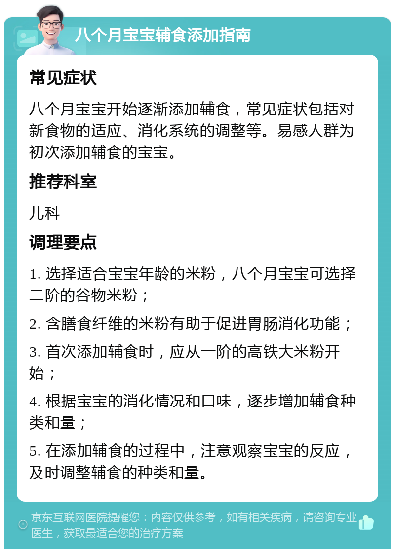 八个月宝宝辅食添加指南 常见症状 八个月宝宝开始逐渐添加辅食，常见症状包括对新食物的适应、消化系统的调整等。易感人群为初次添加辅食的宝宝。 推荐科室 儿科 调理要点 1. 选择适合宝宝年龄的米粉，八个月宝宝可选择二阶的谷物米粉； 2. 含膳食纤维的米粉有助于促进胃肠消化功能； 3. 首次添加辅食时，应从一阶的高铁大米粉开始； 4. 根据宝宝的消化情况和口味，逐步增加辅食种类和量； 5. 在添加辅食的过程中，注意观察宝宝的反应，及时调整辅食的种类和量。