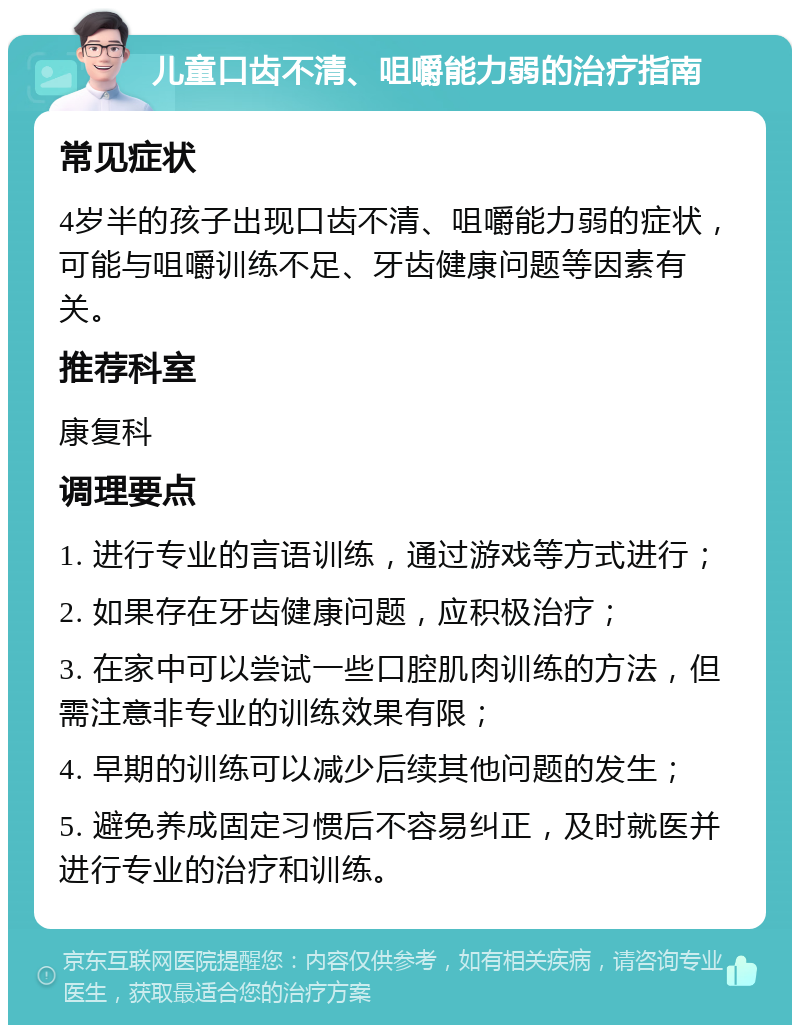 儿童口齿不清、咀嚼能力弱的治疗指南 常见症状 4岁半的孩子出现口齿不清、咀嚼能力弱的症状，可能与咀嚼训练不足、牙齿健康问题等因素有关。 推荐科室 康复科 调理要点 1. 进行专业的言语训练，通过游戏等方式进行； 2. 如果存在牙齿健康问题，应积极治疗； 3. 在家中可以尝试一些口腔肌肉训练的方法，但需注意非专业的训练效果有限； 4. 早期的训练可以减少后续其他问题的发生； 5. 避免养成固定习惯后不容易纠正，及时就医并进行专业的治疗和训练。