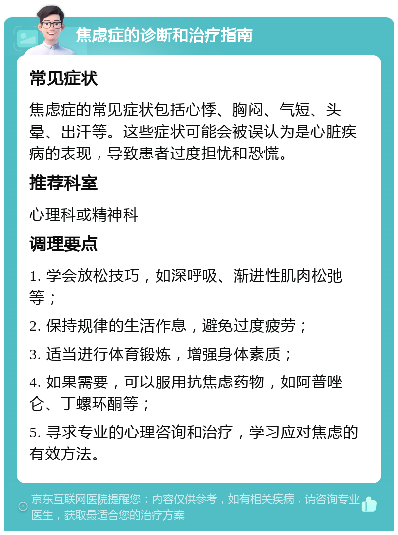 焦虑症的诊断和治疗指南 常见症状 焦虑症的常见症状包括心悸、胸闷、气短、头晕、出汗等。这些症状可能会被误认为是心脏疾病的表现，导致患者过度担忧和恐慌。 推荐科室 心理科或精神科 调理要点 1. 学会放松技巧，如深呼吸、渐进性肌肉松弛等； 2. 保持规律的生活作息，避免过度疲劳； 3. 适当进行体育锻炼，增强身体素质； 4. 如果需要，可以服用抗焦虑药物，如阿普唑仑、丁螺环酮等； 5. 寻求专业的心理咨询和治疗，学习应对焦虑的有效方法。