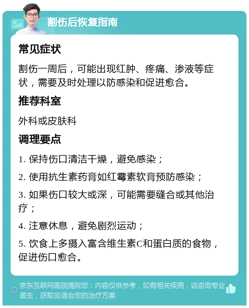 割伤后恢复指南 常见症状 割伤一周后，可能出现红肿、疼痛、渗液等症状，需要及时处理以防感染和促进愈合。 推荐科室 外科或皮肤科 调理要点 1. 保持伤口清洁干燥，避免感染； 2. 使用抗生素药膏如红霉素软膏预防感染； 3. 如果伤口较大或深，可能需要缝合或其他治疗； 4. 注意休息，避免剧烈运动； 5. 饮食上多摄入富含维生素C和蛋白质的食物，促进伤口愈合。