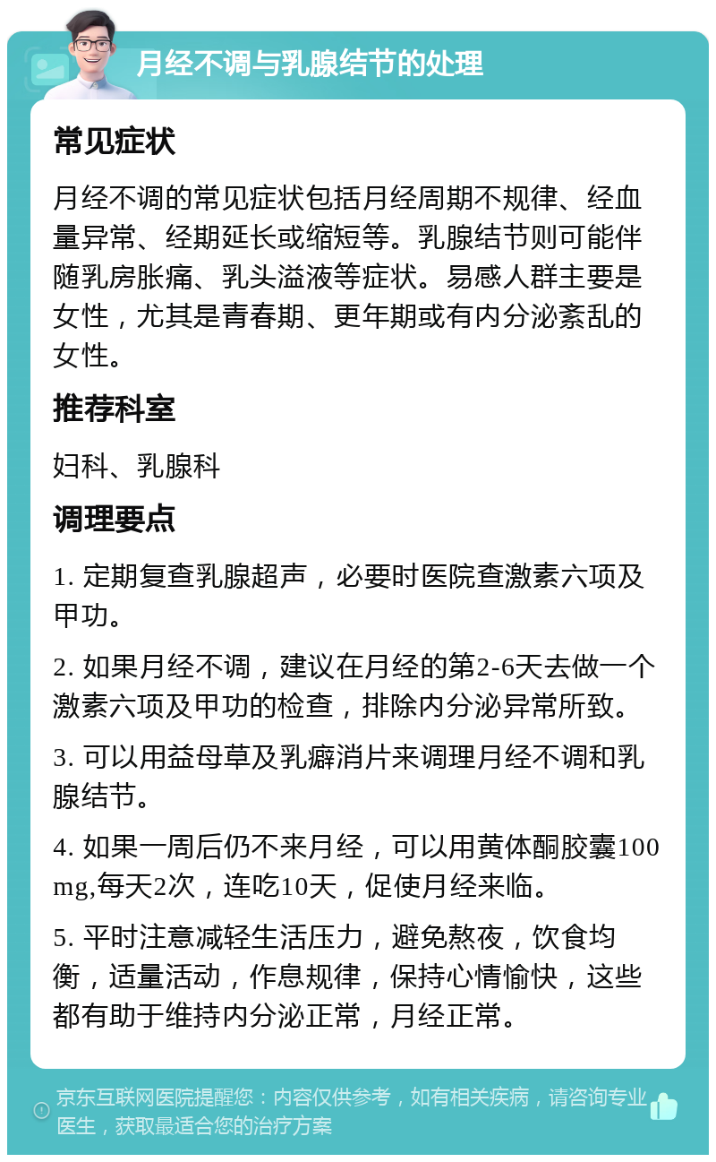 月经不调与乳腺结节的处理 常见症状 月经不调的常见症状包括月经周期不规律、经血量异常、经期延长或缩短等。乳腺结节则可能伴随乳房胀痛、乳头溢液等症状。易感人群主要是女性，尤其是青春期、更年期或有内分泌紊乱的女性。 推荐科室 妇科、乳腺科 调理要点 1. 定期复查乳腺超声，必要时医院查激素六项及甲功。 2. 如果月经不调，建议在月经的第2-6天去做一个激素六项及甲功的检查，排除内分泌异常所致。 3. 可以用益母草及乳癖消片来调理月经不调和乳腺结节。 4. 如果一周后仍不来月经，可以用黄体酮胶囊100mg,每天2次，连吃10天，促使月经来临。 5. 平时注意减轻生活压力，避免熬夜，饮食均衡，适量活动，作息规律，保持心情愉快，这些都有助于维持内分泌正常，月经正常。