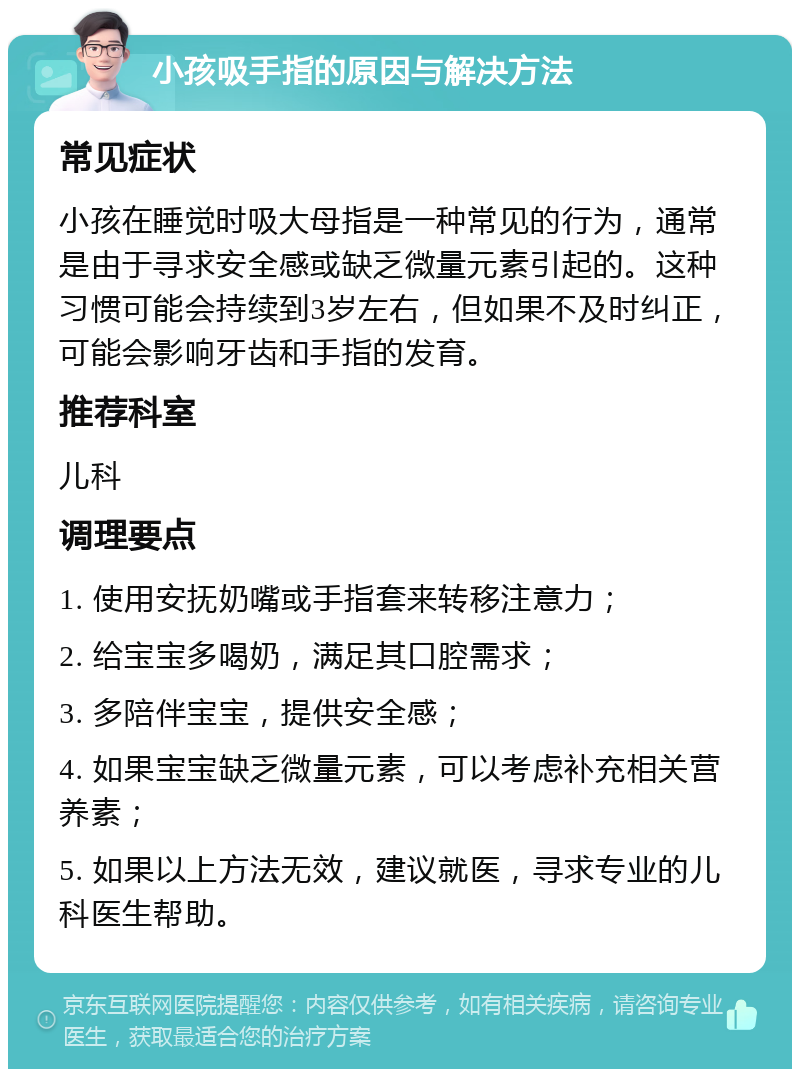 小孩吸手指的原因与解决方法 常见症状 小孩在睡觉时吸大母指是一种常见的行为，通常是由于寻求安全感或缺乏微量元素引起的。这种习惯可能会持续到3岁左右，但如果不及时纠正，可能会影响牙齿和手指的发育。 推荐科室 儿科 调理要点 1. 使用安抚奶嘴或手指套来转移注意力； 2. 给宝宝多喝奶，满足其口腔需求； 3. 多陪伴宝宝，提供安全感； 4. 如果宝宝缺乏微量元素，可以考虑补充相关营养素； 5. 如果以上方法无效，建议就医，寻求专业的儿科医生帮助。