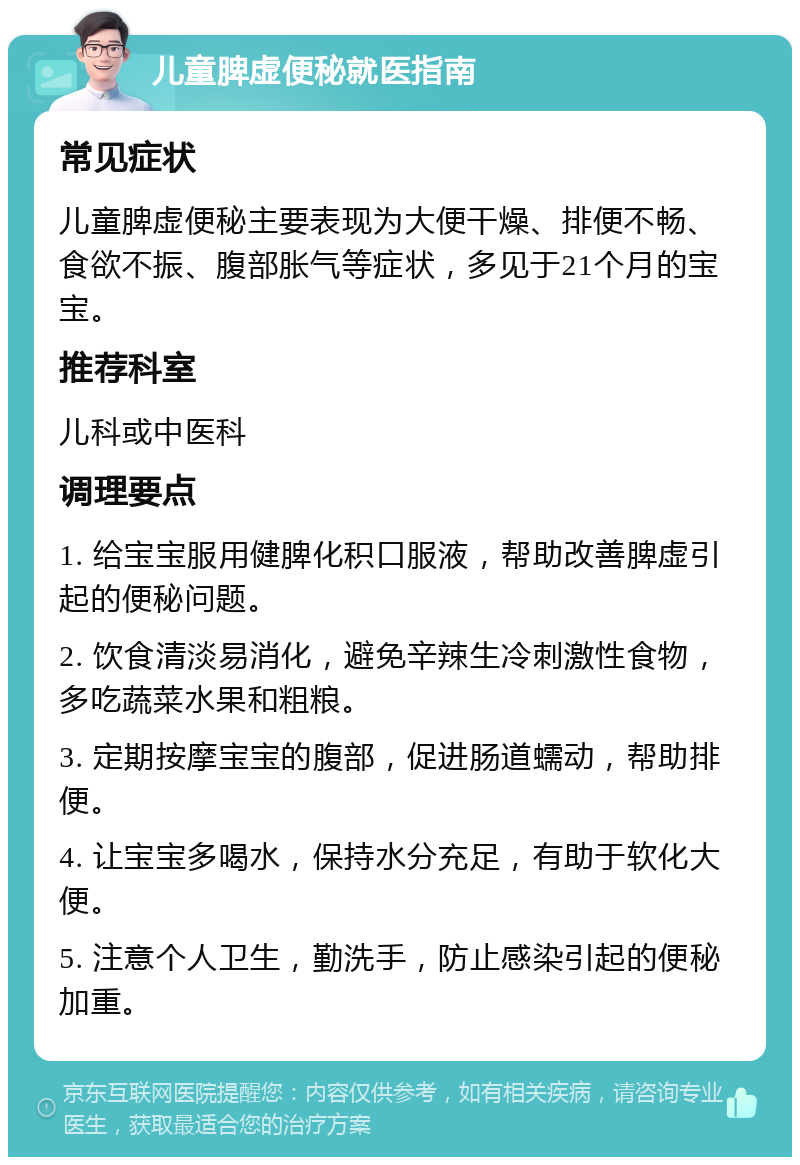 儿童脾虚便秘就医指南 常见症状 儿童脾虚便秘主要表现为大便干燥、排便不畅、食欲不振、腹部胀气等症状，多见于21个月的宝宝。 推荐科室 儿科或中医科 调理要点 1. 给宝宝服用健脾化积口服液，帮助改善脾虚引起的便秘问题。 2. 饮食清淡易消化，避免辛辣生冷刺激性食物，多吃蔬菜水果和粗粮。 3. 定期按摩宝宝的腹部，促进肠道蠕动，帮助排便。 4. 让宝宝多喝水，保持水分充足，有助于软化大便。 5. 注意个人卫生，勤洗手，防止感染引起的便秘加重。