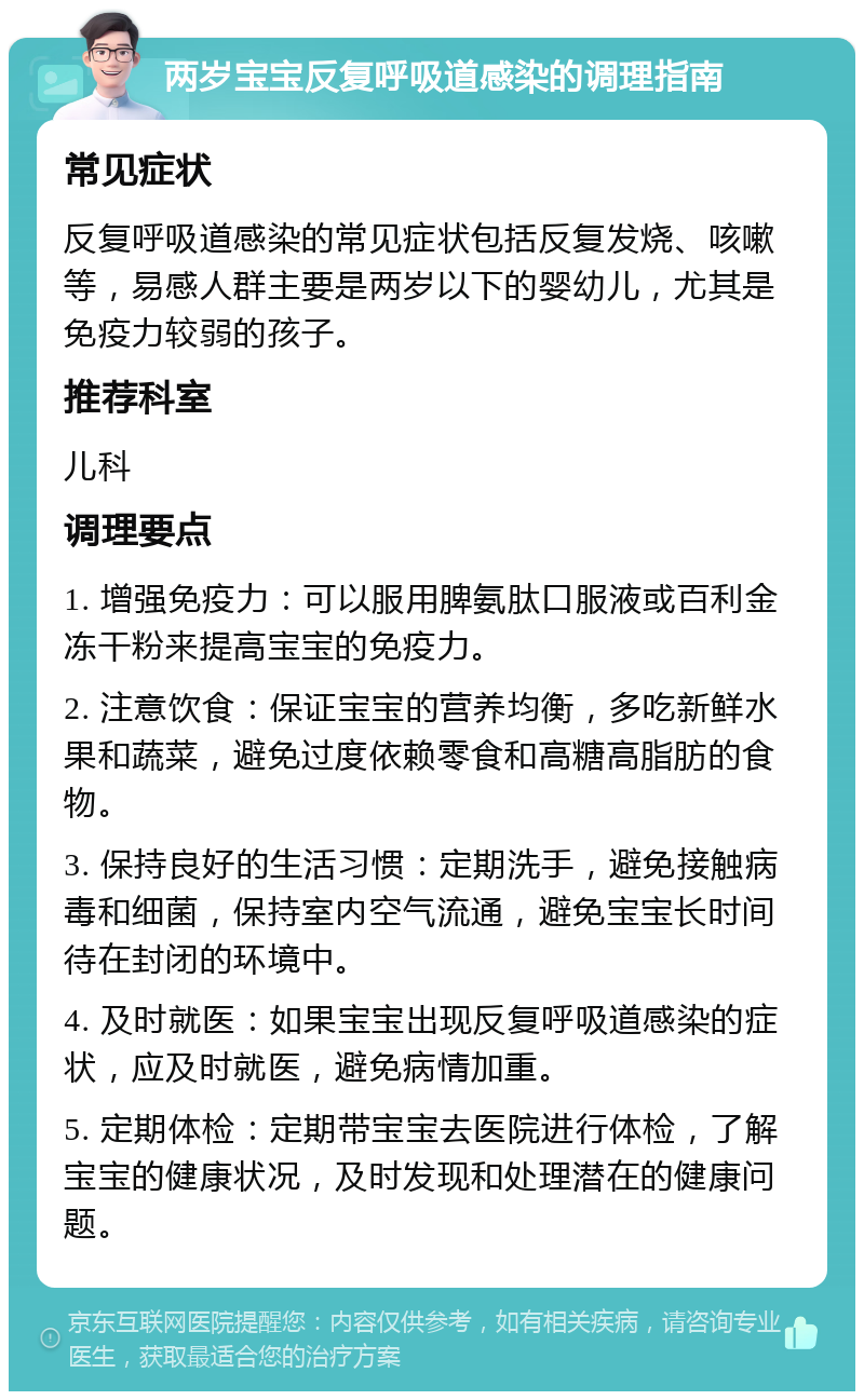 两岁宝宝反复呼吸道感染的调理指南 常见症状 反复呼吸道感染的常见症状包括反复发烧、咳嗽等，易感人群主要是两岁以下的婴幼儿，尤其是免疫力较弱的孩子。 推荐科室 儿科 调理要点 1. 增强免疫力：可以服用脾氨肽口服液或百利金冻干粉来提高宝宝的免疫力。 2. 注意饮食：保证宝宝的营养均衡，多吃新鲜水果和蔬菜，避免过度依赖零食和高糖高脂肪的食物。 3. 保持良好的生活习惯：定期洗手，避免接触病毒和细菌，保持室内空气流通，避免宝宝长时间待在封闭的环境中。 4. 及时就医：如果宝宝出现反复呼吸道感染的症状，应及时就医，避免病情加重。 5. 定期体检：定期带宝宝去医院进行体检，了解宝宝的健康状况，及时发现和处理潜在的健康问题。