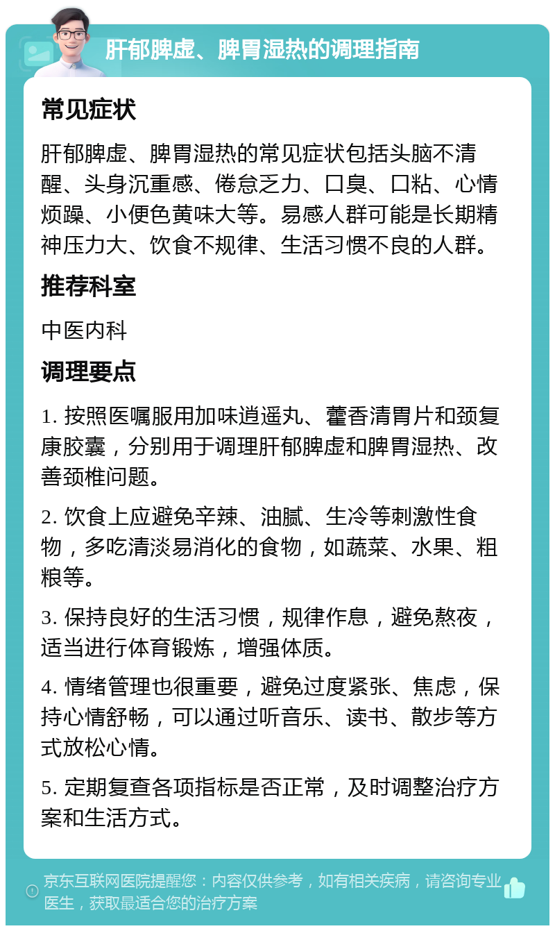 肝郁脾虚、脾胃湿热的调理指南 常见症状 肝郁脾虚、脾胃湿热的常见症状包括头脑不清醒、头身沉重感、倦怠乏力、口臭、口粘、心情烦躁、小便色黄味大等。易感人群可能是长期精神压力大、饮食不规律、生活习惯不良的人群。 推荐科室 中医内科 调理要点 1. 按照医嘱服用加味逍遥丸、藿香清胃片和颈复康胶囊，分别用于调理肝郁脾虚和脾胃湿热、改善颈椎问题。 2. 饮食上应避免辛辣、油腻、生冷等刺激性食物，多吃清淡易消化的食物，如蔬菜、水果、粗粮等。 3. 保持良好的生活习惯，规律作息，避免熬夜，适当进行体育锻炼，增强体质。 4. 情绪管理也很重要，避免过度紧张、焦虑，保持心情舒畅，可以通过听音乐、读书、散步等方式放松心情。 5. 定期复查各项指标是否正常，及时调整治疗方案和生活方式。