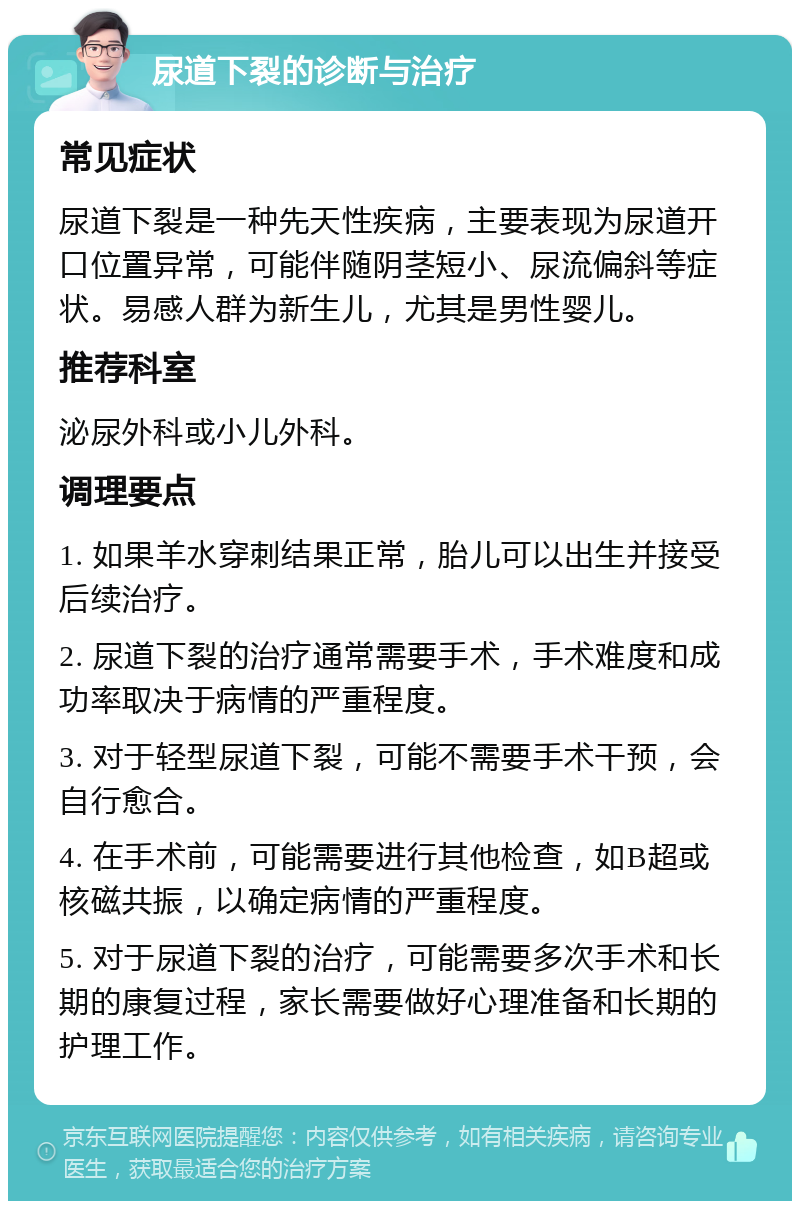 尿道下裂的诊断与治疗 常见症状 尿道下裂是一种先天性疾病，主要表现为尿道开口位置异常，可能伴随阴茎短小、尿流偏斜等症状。易感人群为新生儿，尤其是男性婴儿。 推荐科室 泌尿外科或小儿外科。 调理要点 1. 如果羊水穿刺结果正常，胎儿可以出生并接受后续治疗。 2. 尿道下裂的治疗通常需要手术，手术难度和成功率取决于病情的严重程度。 3. 对于轻型尿道下裂，可能不需要手术干预，会自行愈合。 4. 在手术前，可能需要进行其他检查，如B超或核磁共振，以确定病情的严重程度。 5. 对于尿道下裂的治疗，可能需要多次手术和长期的康复过程，家长需要做好心理准备和长期的护理工作。