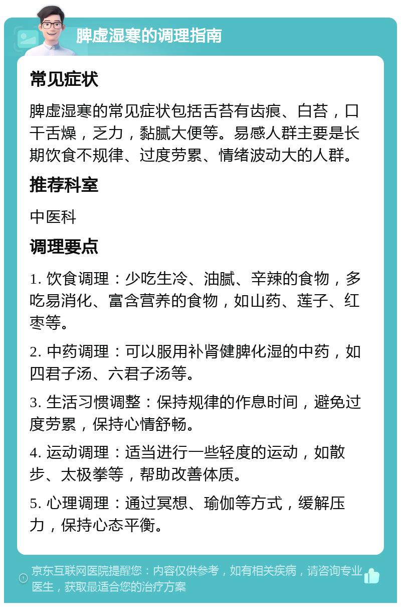 脾虚湿寒的调理指南 常见症状 脾虚湿寒的常见症状包括舌苔有齿痕、白苔，口干舌燥，乏力，黏腻大便等。易感人群主要是长期饮食不规律、过度劳累、情绪波动大的人群。 推荐科室 中医科 调理要点 1. 饮食调理：少吃生冷、油腻、辛辣的食物，多吃易消化、富含营养的食物，如山药、莲子、红枣等。 2. 中药调理：可以服用补肾健脾化湿的中药，如四君子汤、六君子汤等。 3. 生活习惯调整：保持规律的作息时间，避免过度劳累，保持心情舒畅。 4. 运动调理：适当进行一些轻度的运动，如散步、太极拳等，帮助改善体质。 5. 心理调理：通过冥想、瑜伽等方式，缓解压力，保持心态平衡。