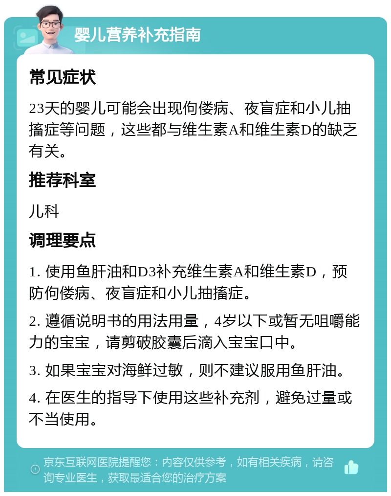 婴儿营养补充指南 常见症状 23天的婴儿可能会出现佝偻病、夜盲症和小儿抽搐症等问题，这些都与维生素A和维生素D的缺乏有关。 推荐科室 儿科 调理要点 1. 使用鱼肝油和D3补充维生素A和维生素D，预防佝偻病、夜盲症和小儿抽搐症。 2. 遵循说明书的用法用量，4岁以下或暂无咀嚼能力的宝宝，请剪破胶囊后滴入宝宝口中。 3. 如果宝宝对海鲜过敏，则不建议服用鱼肝油。 4. 在医生的指导下使用这些补充剂，避免过量或不当使用。