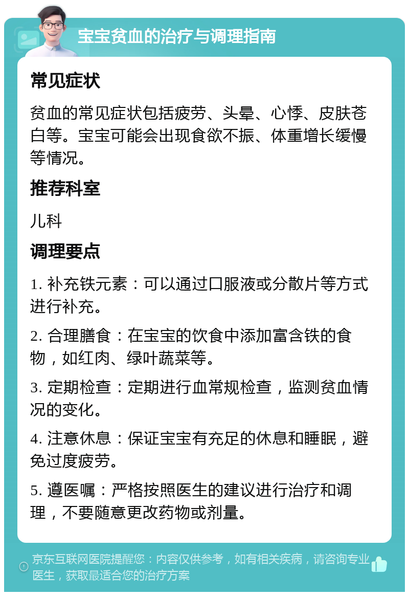 宝宝贫血的治疗与调理指南 常见症状 贫血的常见症状包括疲劳、头晕、心悸、皮肤苍白等。宝宝可能会出现食欲不振、体重增长缓慢等情况。 推荐科室 儿科 调理要点 1. 补充铁元素：可以通过口服液或分散片等方式进行补充。 2. 合理膳食：在宝宝的饮食中添加富含铁的食物，如红肉、绿叶蔬菜等。 3. 定期检查：定期进行血常规检查，监测贫血情况的变化。 4. 注意休息：保证宝宝有充足的休息和睡眠，避免过度疲劳。 5. 遵医嘱：严格按照医生的建议进行治疗和调理，不要随意更改药物或剂量。