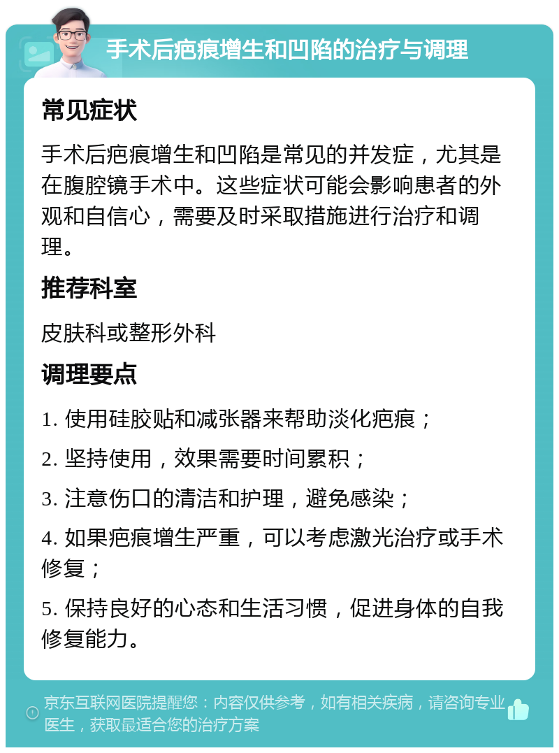 手术后疤痕增生和凹陷的治疗与调理 常见症状 手术后疤痕增生和凹陷是常见的并发症，尤其是在腹腔镜手术中。这些症状可能会影响患者的外观和自信心，需要及时采取措施进行治疗和调理。 推荐科室 皮肤科或整形外科 调理要点 1. 使用硅胶贴和减张器来帮助淡化疤痕； 2. 坚持使用，效果需要时间累积； 3. 注意伤口的清洁和护理，避免感染； 4. 如果疤痕增生严重，可以考虑激光治疗或手术修复； 5. 保持良好的心态和生活习惯，促进身体的自我修复能力。