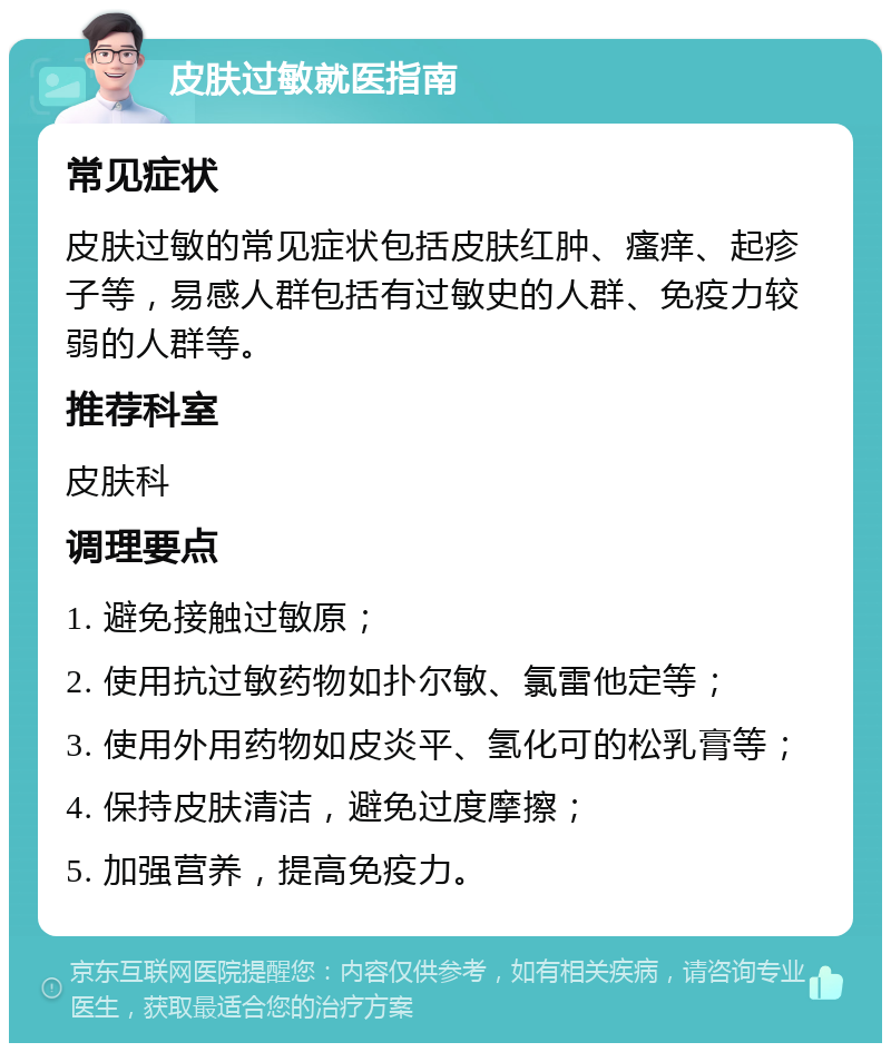 皮肤过敏就医指南 常见症状 皮肤过敏的常见症状包括皮肤红肿、瘙痒、起疹子等，易感人群包括有过敏史的人群、免疫力较弱的人群等。 推荐科室 皮肤科 调理要点 1. 避免接触过敏原； 2. 使用抗过敏药物如扑尔敏、氯雷他定等； 3. 使用外用药物如皮炎平、氢化可的松乳膏等； 4. 保持皮肤清洁，避免过度摩擦； 5. 加强营养，提高免疫力。