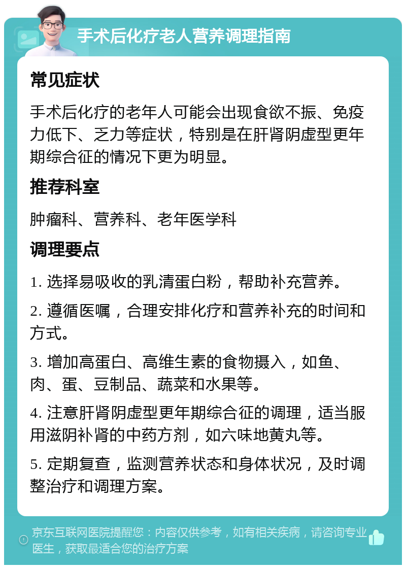 手术后化疗老人营养调理指南 常见症状 手术后化疗的老年人可能会出现食欲不振、免疫力低下、乏力等症状，特别是在肝肾阴虚型更年期综合征的情况下更为明显。 推荐科室 肿瘤科、营养科、老年医学科 调理要点 1. 选择易吸收的乳清蛋白粉，帮助补充营养。 2. 遵循医嘱，合理安排化疗和营养补充的时间和方式。 3. 增加高蛋白、高维生素的食物摄入，如鱼、肉、蛋、豆制品、蔬菜和水果等。 4. 注意肝肾阴虚型更年期综合征的调理，适当服用滋阴补肾的中药方剂，如六味地黄丸等。 5. 定期复查，监测营养状态和身体状况，及时调整治疗和调理方案。