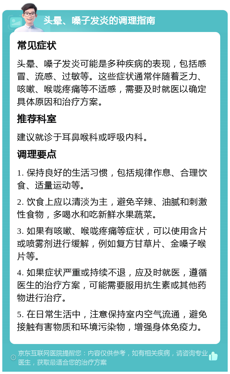 头晕、嗓子发炎的调理指南 常见症状 头晕、嗓子发炎可能是多种疾病的表现，包括感冒、流感、过敏等。这些症状通常伴随着乏力、咳嗽、喉咙疼痛等不适感，需要及时就医以确定具体原因和治疗方案。 推荐科室 建议就诊于耳鼻喉科或呼吸内科。 调理要点 1. 保持良好的生活习惯，包括规律作息、合理饮食、适量运动等。 2. 饮食上应以清淡为主，避免辛辣、油腻和刺激性食物，多喝水和吃新鲜水果蔬菜。 3. 如果有咳嗽、喉咙疼痛等症状，可以使用含片或喷雾剂进行缓解，例如复方甘草片、金嗓子喉片等。 4. 如果症状严重或持续不退，应及时就医，遵循医生的治疗方案，可能需要服用抗生素或其他药物进行治疗。 5. 在日常生活中，注意保持室内空气流通，避免接触有害物质和环境污染物，增强身体免疫力。