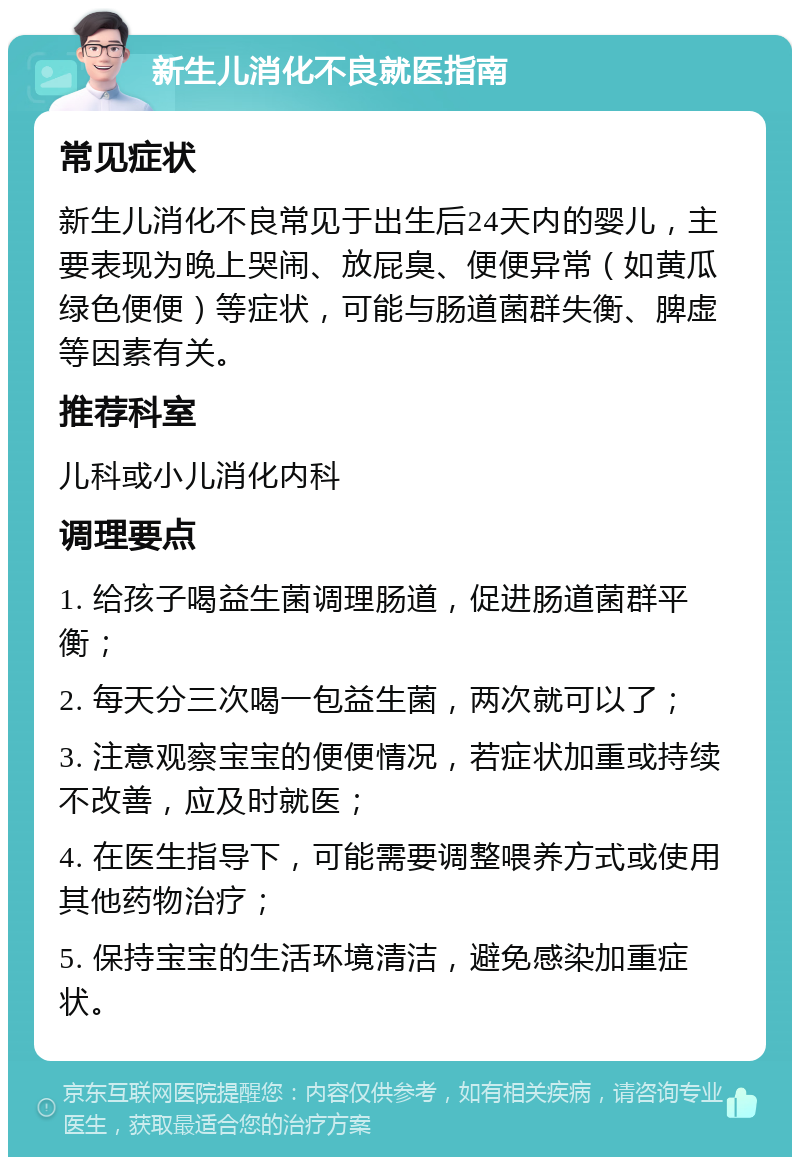 新生儿消化不良就医指南 常见症状 新生儿消化不良常见于出生后24天内的婴儿，主要表现为晚上哭闹、放屁臭、便便异常（如黄瓜绿色便便）等症状，可能与肠道菌群失衡、脾虚等因素有关。 推荐科室 儿科或小儿消化内科 调理要点 1. 给孩子喝益生菌调理肠道，促进肠道菌群平衡； 2. 每天分三次喝一包益生菌，两次就可以了； 3. 注意观察宝宝的便便情况，若症状加重或持续不改善，应及时就医； 4. 在医生指导下，可能需要调整喂养方式或使用其他药物治疗； 5. 保持宝宝的生活环境清洁，避免感染加重症状。