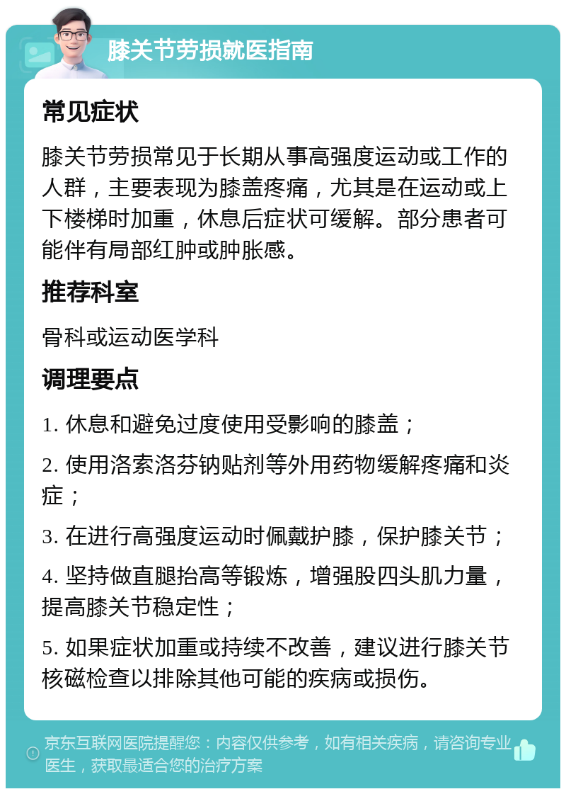 膝关节劳损就医指南 常见症状 膝关节劳损常见于长期从事高强度运动或工作的人群，主要表现为膝盖疼痛，尤其是在运动或上下楼梯时加重，休息后症状可缓解。部分患者可能伴有局部红肿或肿胀感。 推荐科室 骨科或运动医学科 调理要点 1. 休息和避免过度使用受影响的膝盖； 2. 使用洛索洛芬钠贴剂等外用药物缓解疼痛和炎症； 3. 在进行高强度运动时佩戴护膝，保护膝关节； 4. 坚持做直腿抬高等锻炼，增强股四头肌力量，提高膝关节稳定性； 5. 如果症状加重或持续不改善，建议进行膝关节核磁检查以排除其他可能的疾病或损伤。