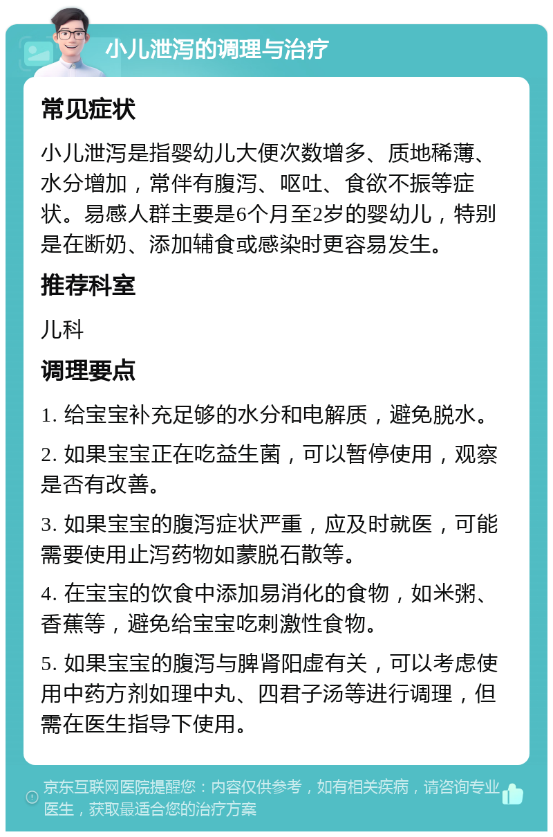 小儿泄泻的调理与治疗 常见症状 小儿泄泻是指婴幼儿大便次数增多、质地稀薄、水分增加，常伴有腹泻、呕吐、食欲不振等症状。易感人群主要是6个月至2岁的婴幼儿，特别是在断奶、添加辅食或感染时更容易发生。 推荐科室 儿科 调理要点 1. 给宝宝补充足够的水分和电解质，避免脱水。 2. 如果宝宝正在吃益生菌，可以暂停使用，观察是否有改善。 3. 如果宝宝的腹泻症状严重，应及时就医，可能需要使用止泻药物如蒙脱石散等。 4. 在宝宝的饮食中添加易消化的食物，如米粥、香蕉等，避免给宝宝吃刺激性食物。 5. 如果宝宝的腹泻与脾肾阳虚有关，可以考虑使用中药方剂如理中丸、四君子汤等进行调理，但需在医生指导下使用。