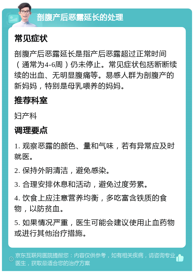 剖腹产后恶露延长的处理 常见症状 剖腹产后恶露延长是指产后恶露超过正常时间（通常为4-6周）仍未停止。常见症状包括断断续续的出血、无明显腹痛等。易感人群为剖腹产的新妈妈，特别是母乳喂养的妈妈。 推荐科室 妇产科 调理要点 1. 观察恶露的颜色、量和气味，若有异常应及时就医。 2. 保持外阴清洁，避免感染。 3. 合理安排休息和活动，避免过度劳累。 4. 饮食上应注意营养均衡，多吃富含铁质的食物，以防贫血。 5. 如果情况严重，医生可能会建议使用止血药物或进行其他治疗措施。