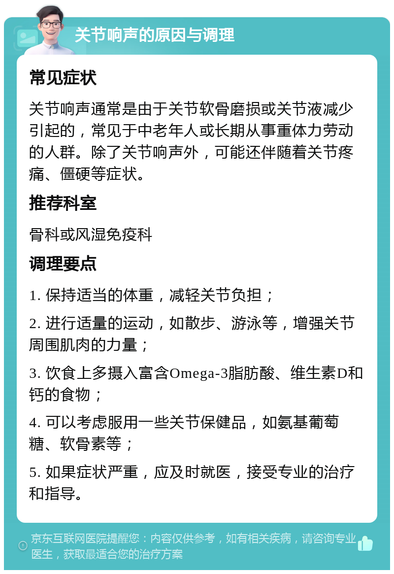 关节响声的原因与调理 常见症状 关节响声通常是由于关节软骨磨损或关节液减少引起的，常见于中老年人或长期从事重体力劳动的人群。除了关节响声外，可能还伴随着关节疼痛、僵硬等症状。 推荐科室 骨科或风湿免疫科 调理要点 1. 保持适当的体重，减轻关节负担； 2. 进行适量的运动，如散步、游泳等，增强关节周围肌肉的力量； 3. 饮食上多摄入富含Omega-3脂肪酸、维生素D和钙的食物； 4. 可以考虑服用一些关节保健品，如氨基葡萄糖、软骨素等； 5. 如果症状严重，应及时就医，接受专业的治疗和指导。