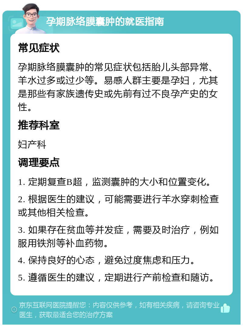 孕期脉络膜囊肿的就医指南 常见症状 孕期脉络膜囊肿的常见症状包括胎儿头部异常、羊水过多或过少等。易感人群主要是孕妇，尤其是那些有家族遗传史或先前有过不良孕产史的女性。 推荐科室 妇产科 调理要点 1. 定期复查B超，监测囊肿的大小和位置变化。 2. 根据医生的建议，可能需要进行羊水穿刺检查或其他相关检查。 3. 如果存在贫血等并发症，需要及时治疗，例如服用铁剂等补血药物。 4. 保持良好的心态，避免过度焦虑和压力。 5. 遵循医生的建议，定期进行产前检查和随访。