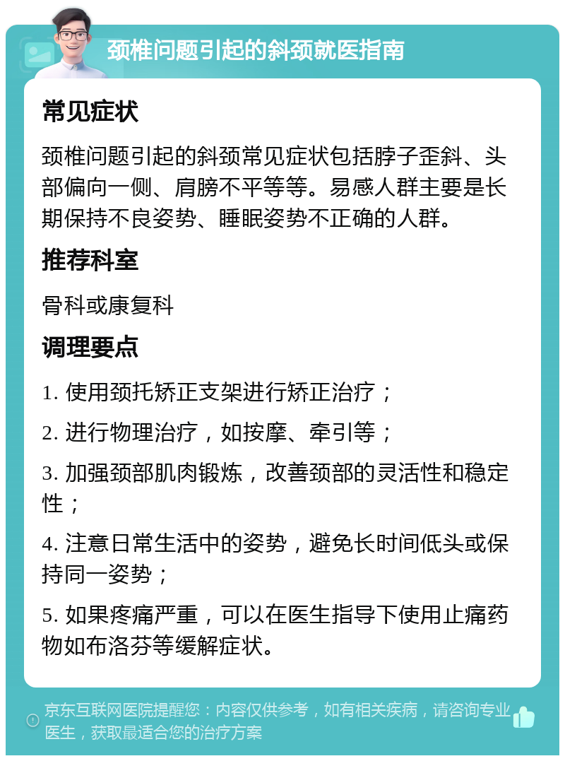 颈椎问题引起的斜颈就医指南 常见症状 颈椎问题引起的斜颈常见症状包括脖子歪斜、头部偏向一侧、肩膀不平等等。易感人群主要是长期保持不良姿势、睡眠姿势不正确的人群。 推荐科室 骨科或康复科 调理要点 1. 使用颈托矫正支架进行矫正治疗； 2. 进行物理治疗，如按摩、牵引等； 3. 加强颈部肌肉锻炼，改善颈部的灵活性和稳定性； 4. 注意日常生活中的姿势，避免长时间低头或保持同一姿势； 5. 如果疼痛严重，可以在医生指导下使用止痛药物如布洛芬等缓解症状。