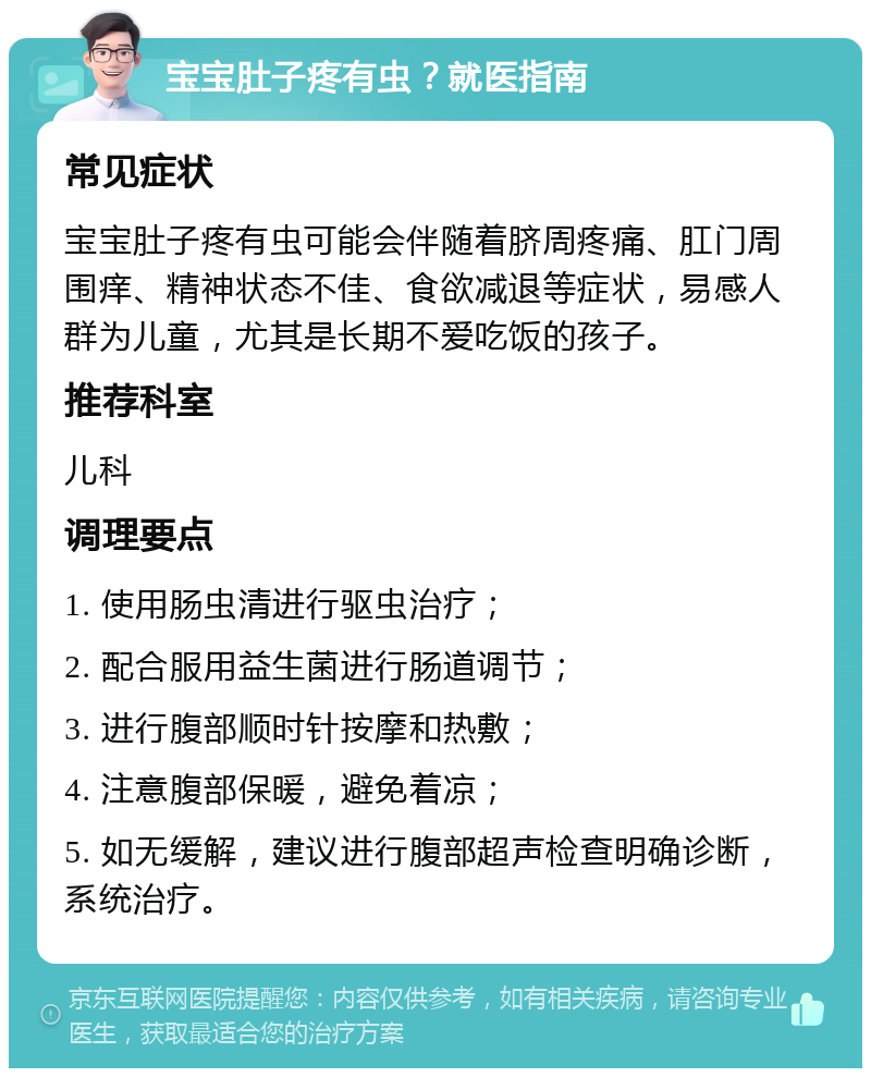 宝宝肚子疼有虫？就医指南 常见症状 宝宝肚子疼有虫可能会伴随着脐周疼痛、肛门周围痒、精神状态不佳、食欲减退等症状，易感人群为儿童，尤其是长期不爱吃饭的孩子。 推荐科室 儿科 调理要点 1. 使用肠虫清进行驱虫治疗； 2. 配合服用益生菌进行肠道调节； 3. 进行腹部顺时针按摩和热敷； 4. 注意腹部保暖，避免着凉； 5. 如无缓解，建议进行腹部超声检查明确诊断，系统治疗。