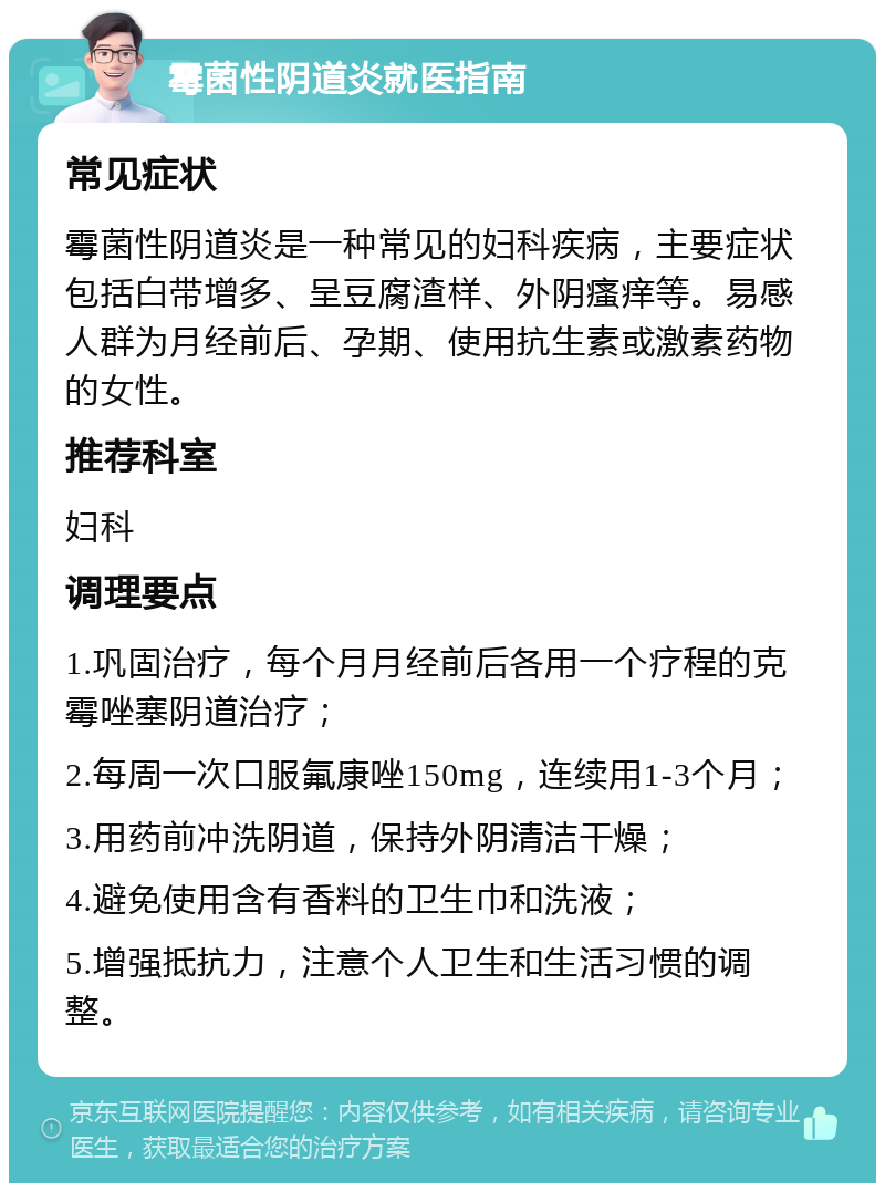 霉菌性阴道炎就医指南 常见症状 霉菌性阴道炎是一种常见的妇科疾病，主要症状包括白带增多、呈豆腐渣样、外阴瘙痒等。易感人群为月经前后、孕期、使用抗生素或激素药物的女性。 推荐科室 妇科 调理要点 1.巩固治疗，每个月月经前后各用一个疗程的克霉唑塞阴道治疗； 2.每周一次口服氟康唑150mg，连续用1-3个月； 3.用药前冲洗阴道，保持外阴清洁干燥； 4.避免使用含有香料的卫生巾和洗液； 5.增强抵抗力，注意个人卫生和生活习惯的调整。