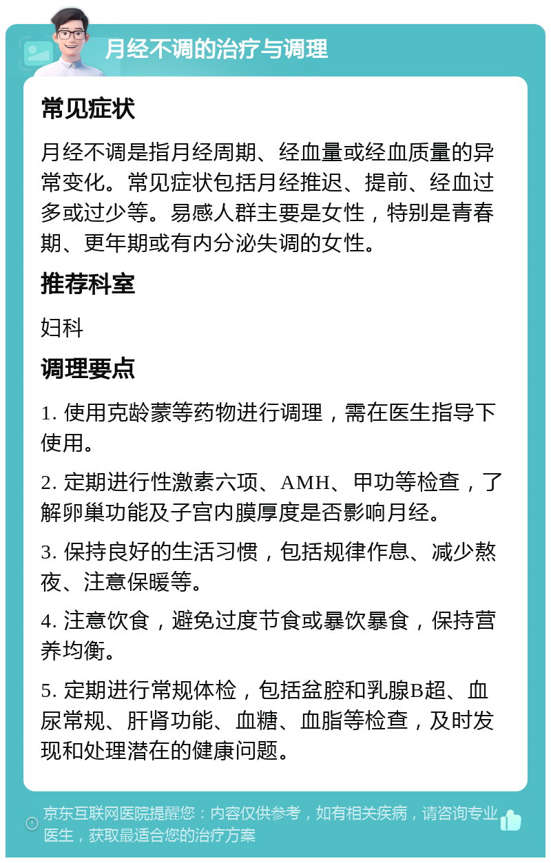 月经不调的治疗与调理 常见症状 月经不调是指月经周期、经血量或经血质量的异常变化。常见症状包括月经推迟、提前、经血过多或过少等。易感人群主要是女性，特别是青春期、更年期或有内分泌失调的女性。 推荐科室 妇科 调理要点 1. 使用克龄蒙等药物进行调理，需在医生指导下使用。 2. 定期进行性激素六项、AMH、甲功等检查，了解卵巢功能及子宫内膜厚度是否影响月经。 3. 保持良好的生活习惯，包括规律作息、减少熬夜、注意保暖等。 4. 注意饮食，避免过度节食或暴饮暴食，保持营养均衡。 5. 定期进行常规体检，包括盆腔和乳腺B超、血尿常规、肝肾功能、血糖、血脂等检查，及时发现和处理潜在的健康问题。