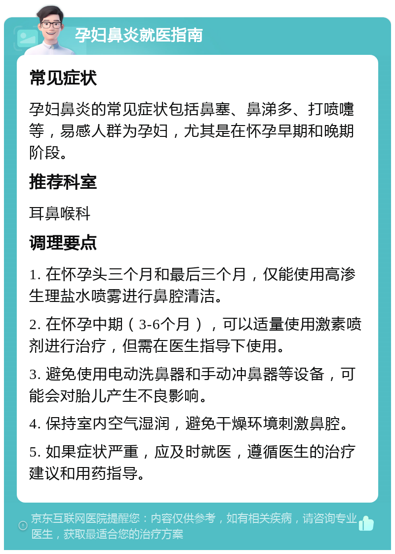 孕妇鼻炎就医指南 常见症状 孕妇鼻炎的常见症状包括鼻塞、鼻涕多、打喷嚏等，易感人群为孕妇，尤其是在怀孕早期和晚期阶段。 推荐科室 耳鼻喉科 调理要点 1. 在怀孕头三个月和最后三个月，仅能使用高渗生理盐水喷雾进行鼻腔清洁。 2. 在怀孕中期（3-6个月），可以适量使用激素喷剂进行治疗，但需在医生指导下使用。 3. 避免使用电动洗鼻器和手动冲鼻器等设备，可能会对胎儿产生不良影响。 4. 保持室内空气湿润，避免干燥环境刺激鼻腔。 5. 如果症状严重，应及时就医，遵循医生的治疗建议和用药指导。