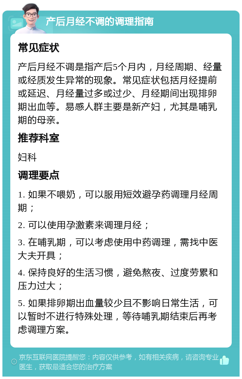 产后月经不调的调理指南 常见症状 产后月经不调是指产后5个月内，月经周期、经量或经质发生异常的现象。常见症状包括月经提前或延迟、月经量过多或过少、月经期间出现排卵期出血等。易感人群主要是新产妇，尤其是哺乳期的母亲。 推荐科室 妇科 调理要点 1. 如果不喂奶，可以服用短效避孕药调理月经周期； 2. 可以使用孕激素来调理月经； 3. 在哺乳期，可以考虑使用中药调理，需找中医大夫开具； 4. 保持良好的生活习惯，避免熬夜、过度劳累和压力过大； 5. 如果排卵期出血量较少且不影响日常生活，可以暂时不进行特殊处理，等待哺乳期结束后再考虑调理方案。