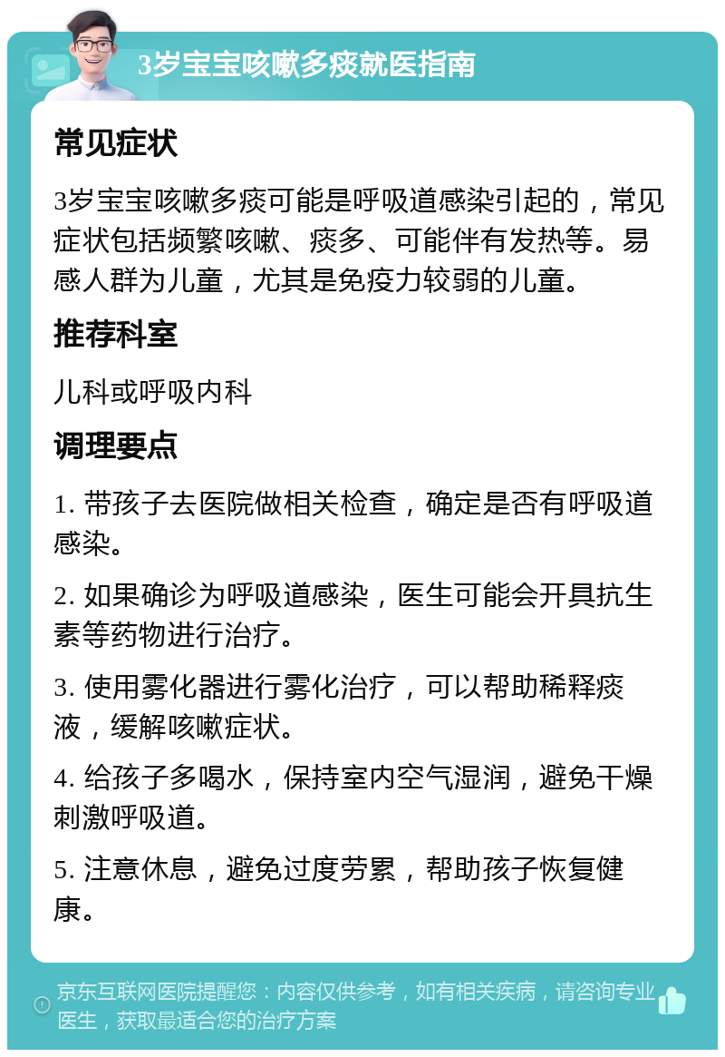 3岁宝宝咳嗽多痰就医指南 常见症状 3岁宝宝咳嗽多痰可能是呼吸道感染引起的，常见症状包括频繁咳嗽、痰多、可能伴有发热等。易感人群为儿童，尤其是免疫力较弱的儿童。 推荐科室 儿科或呼吸内科 调理要点 1. 带孩子去医院做相关检查，确定是否有呼吸道感染。 2. 如果确诊为呼吸道感染，医生可能会开具抗生素等药物进行治疗。 3. 使用雾化器进行雾化治疗，可以帮助稀释痰液，缓解咳嗽症状。 4. 给孩子多喝水，保持室内空气湿润，避免干燥刺激呼吸道。 5. 注意休息，避免过度劳累，帮助孩子恢复健康。