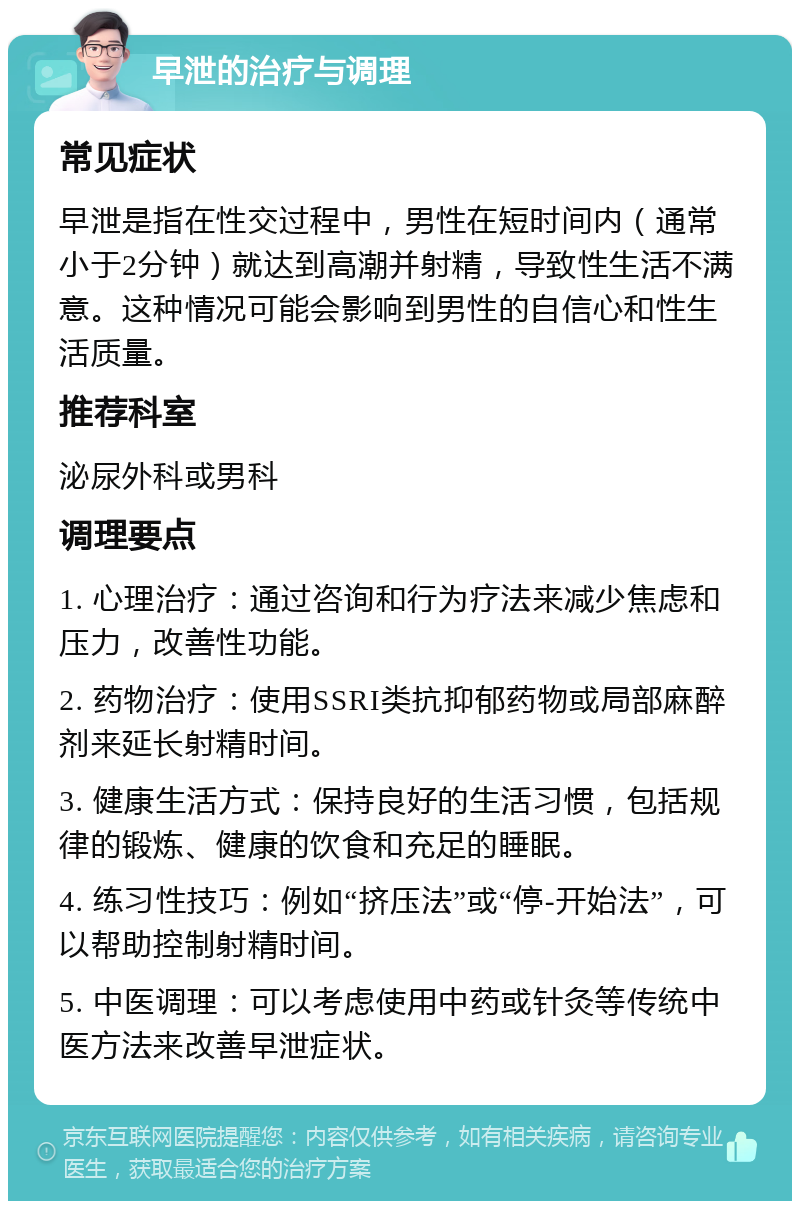 早泄的治疗与调理 常见症状 早泄是指在性交过程中，男性在短时间内（通常小于2分钟）就达到高潮并射精，导致性生活不满意。这种情况可能会影响到男性的自信心和性生活质量。 推荐科室 泌尿外科或男科 调理要点 1. 心理治疗：通过咨询和行为疗法来减少焦虑和压力，改善性功能。 2. 药物治疗：使用SSRI类抗抑郁药物或局部麻醉剂来延长射精时间。 3. 健康生活方式：保持良好的生活习惯，包括规律的锻炼、健康的饮食和充足的睡眠。 4. 练习性技巧：例如“挤压法”或“停-开始法”，可以帮助控制射精时间。 5. 中医调理：可以考虑使用中药或针灸等传统中医方法来改善早泄症状。