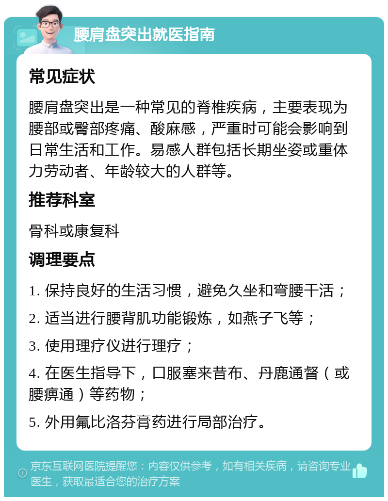 腰肩盘突出就医指南 常见症状 腰肩盘突出是一种常见的脊椎疾病，主要表现为腰部或臀部疼痛、酸麻感，严重时可能会影响到日常生活和工作。易感人群包括长期坐姿或重体力劳动者、年龄较大的人群等。 推荐科室 骨科或康复科 调理要点 1. 保持良好的生活习惯，避免久坐和弯腰干活； 2. 适当进行腰背肌功能锻炼，如燕子飞等； 3. 使用理疗仪进行理疗； 4. 在医生指导下，口服塞来昔布、丹鹿通督（或腰痹通）等药物； 5. 外用氟比洛芬膏药进行局部治疗。