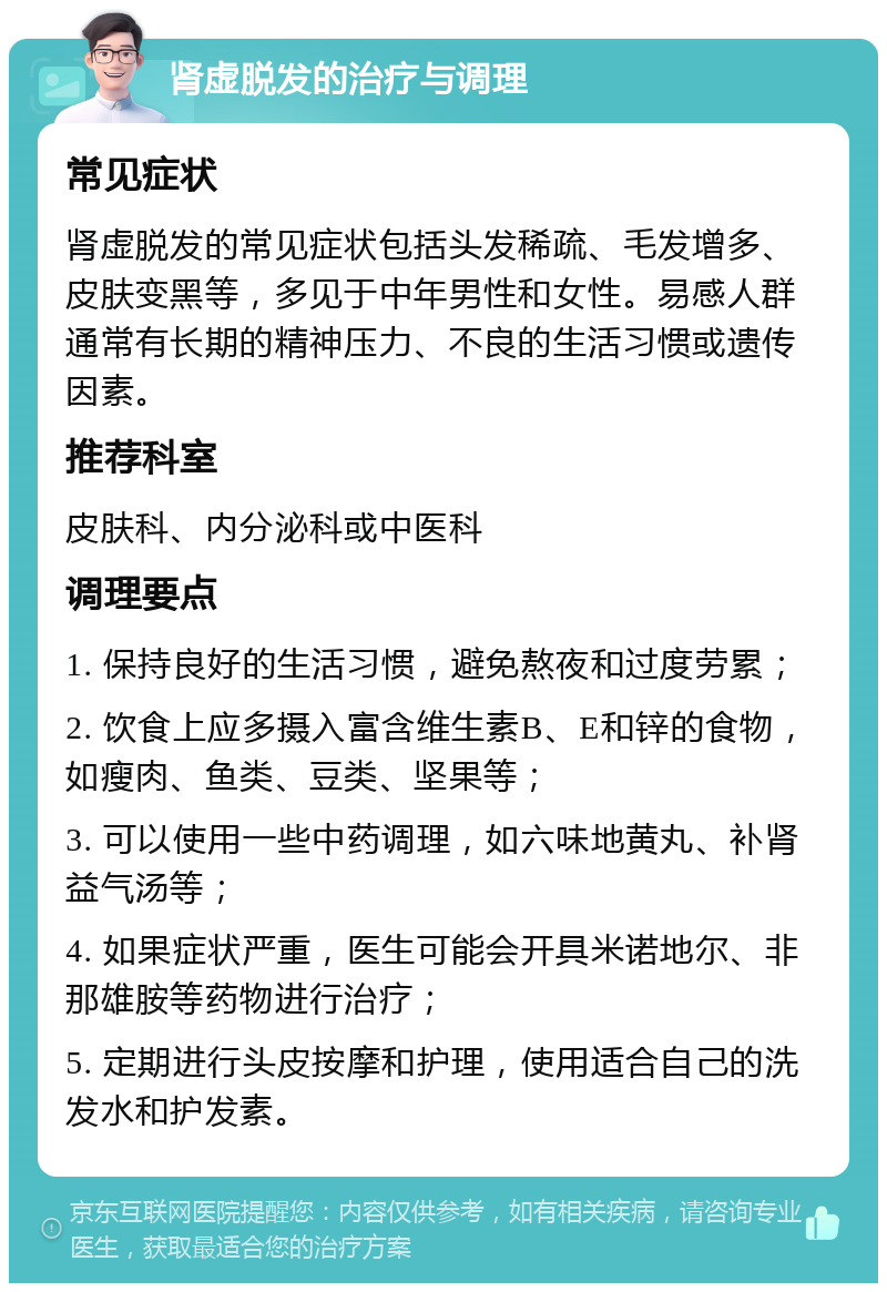 肾虚脱发的治疗与调理 常见症状 肾虚脱发的常见症状包括头发稀疏、毛发增多、皮肤变黑等，多见于中年男性和女性。易感人群通常有长期的精神压力、不良的生活习惯或遗传因素。 推荐科室 皮肤科、内分泌科或中医科 调理要点 1. 保持良好的生活习惯，避免熬夜和过度劳累； 2. 饮食上应多摄入富含维生素B、E和锌的食物，如瘦肉、鱼类、豆类、坚果等； 3. 可以使用一些中药调理，如六味地黄丸、补肾益气汤等； 4. 如果症状严重，医生可能会开具米诺地尔、非那雄胺等药物进行治疗； 5. 定期进行头皮按摩和护理，使用适合自己的洗发水和护发素。