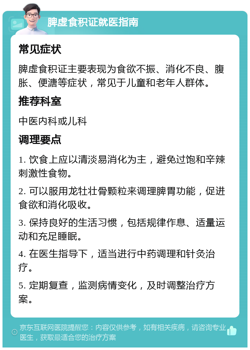 脾虚食积证就医指南 常见症状 脾虚食积证主要表现为食欲不振、消化不良、腹胀、便溏等症状，常见于儿童和老年人群体。 推荐科室 中医内科或儿科 调理要点 1. 饮食上应以清淡易消化为主，避免过饱和辛辣刺激性食物。 2. 可以服用龙牡壮骨颗粒来调理脾胃功能，促进食欲和消化吸收。 3. 保持良好的生活习惯，包括规律作息、适量运动和充足睡眠。 4. 在医生指导下，适当进行中药调理和针灸治疗。 5. 定期复查，监测病情变化，及时调整治疗方案。