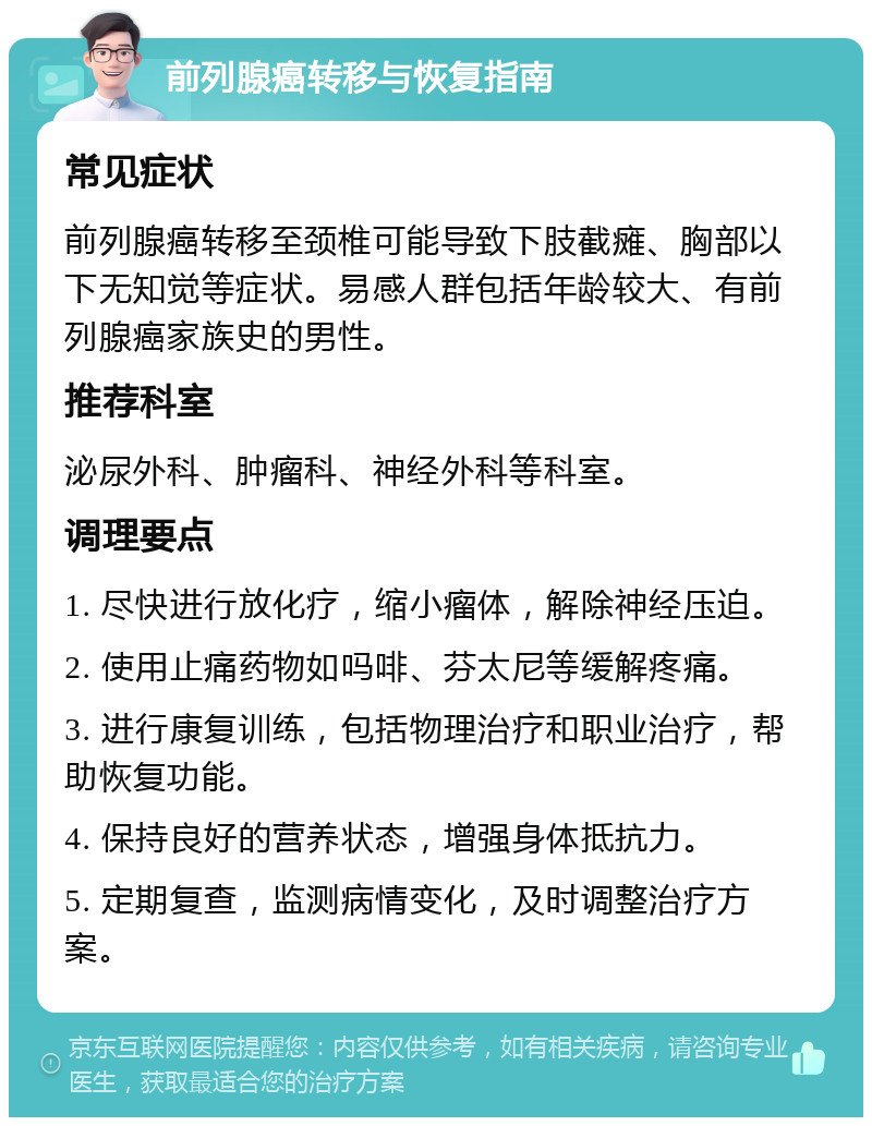 前列腺癌转移与恢复指南 常见症状 前列腺癌转移至颈椎可能导致下肢截瘫、胸部以下无知觉等症状。易感人群包括年龄较大、有前列腺癌家族史的男性。 推荐科室 泌尿外科、肿瘤科、神经外科等科室。 调理要点 1. 尽快进行放化疗，缩小瘤体，解除神经压迫。 2. 使用止痛药物如吗啡、芬太尼等缓解疼痛。 3. 进行康复训练，包括物理治疗和职业治疗，帮助恢复功能。 4. 保持良好的营养状态，增强身体抵抗力。 5. 定期复查，监测病情变化，及时调整治疗方案。