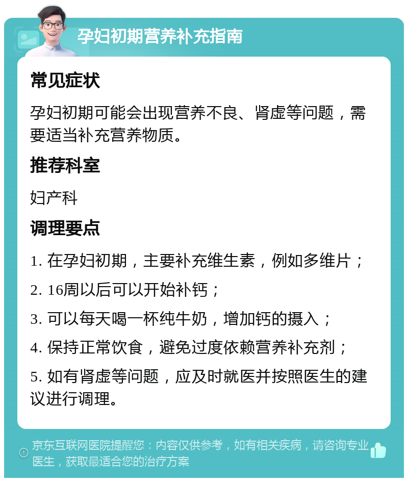 孕妇初期营养补充指南 常见症状 孕妇初期可能会出现营养不良、肾虚等问题，需要适当补充营养物质。 推荐科室 妇产科 调理要点 1. 在孕妇初期，主要补充维生素，例如多维片； 2. 16周以后可以开始补钙； 3. 可以每天喝一杯纯牛奶，增加钙的摄入； 4. 保持正常饮食，避免过度依赖营养补充剂； 5. 如有肾虚等问题，应及时就医并按照医生的建议进行调理。