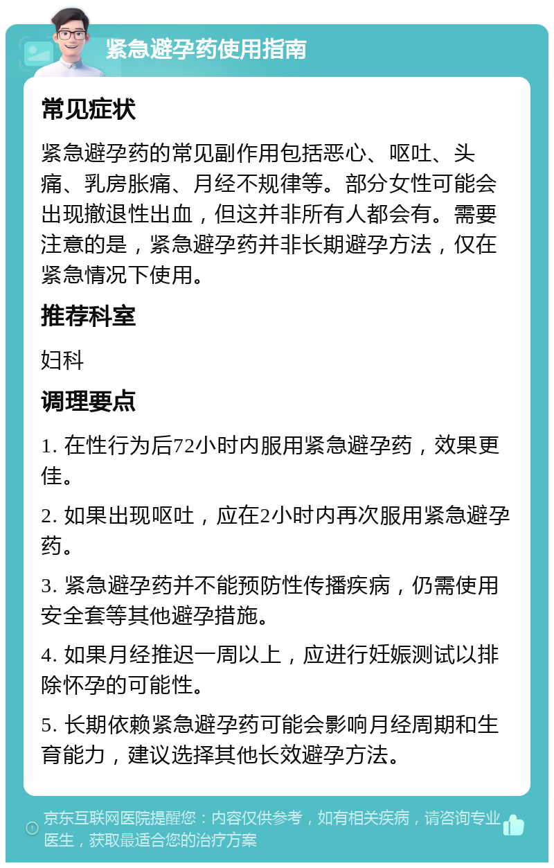 紧急避孕药使用指南 常见症状 紧急避孕药的常见副作用包括恶心、呕吐、头痛、乳房胀痛、月经不规律等。部分女性可能会出现撤退性出血，但这并非所有人都会有。需要注意的是，紧急避孕药并非长期避孕方法，仅在紧急情况下使用。 推荐科室 妇科 调理要点 1. 在性行为后72小时内服用紧急避孕药，效果更佳。 2. 如果出现呕吐，应在2小时内再次服用紧急避孕药。 3. 紧急避孕药并不能预防性传播疾病，仍需使用安全套等其他避孕措施。 4. 如果月经推迟一周以上，应进行妊娠测试以排除怀孕的可能性。 5. 长期依赖紧急避孕药可能会影响月经周期和生育能力，建议选择其他长效避孕方法。