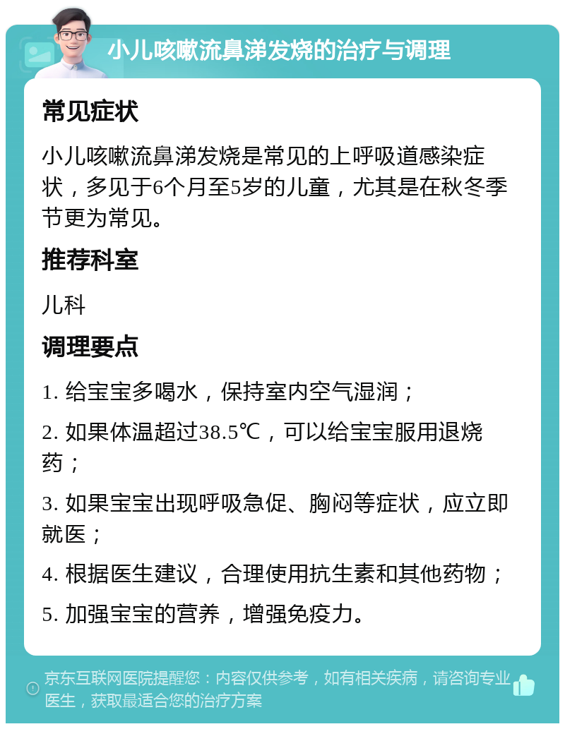 小儿咳嗽流鼻涕发烧的治疗与调理 常见症状 小儿咳嗽流鼻涕发烧是常见的上呼吸道感染症状，多见于6个月至5岁的儿童，尤其是在秋冬季节更为常见。 推荐科室 儿科 调理要点 1. 给宝宝多喝水，保持室内空气湿润； 2. 如果体温超过38.5℃，可以给宝宝服用退烧药； 3. 如果宝宝出现呼吸急促、胸闷等症状，应立即就医； 4. 根据医生建议，合理使用抗生素和其他药物； 5. 加强宝宝的营养，增强免疫力。