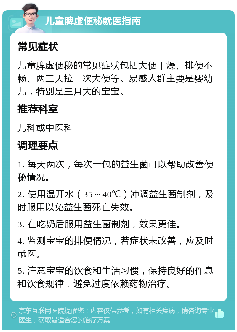 儿童脾虚便秘就医指南 常见症状 儿童脾虚便秘的常见症状包括大便干燥、排便不畅、两三天拉一次大便等。易感人群主要是婴幼儿，特别是三月大的宝宝。 推荐科室 儿科或中医科 调理要点 1. 每天两次，每次一包的益生菌可以帮助改善便秘情况。 2. 使用温开水（35～40℃）冲调益生菌制剂，及时服用以免益生菌死亡失效。 3. 在吃奶后服用益生菌制剂，效果更佳。 4. 监测宝宝的排便情况，若症状未改善，应及时就医。 5. 注意宝宝的饮食和生活习惯，保持良好的作息和饮食规律，避免过度依赖药物治疗。