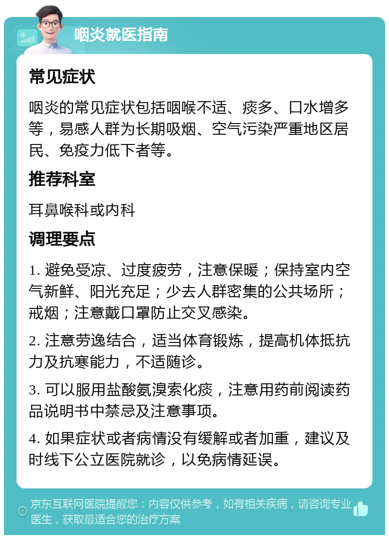 咽炎就医指南 常见症状 咽炎的常见症状包括咽喉不适、痰多、口水增多等，易感人群为长期吸烟、空气污染严重地区居民、免疫力低下者等。 推荐科室 耳鼻喉科或内科 调理要点 1. 避免受凉、过度疲劳，注意保暖；保持室内空气新鲜、阳光充足；少去人群密集的公共场所；戒烟；注意戴口罩防止交叉感染。 2. 注意劳逸结合，适当体育锻炼，提高机体抵抗力及抗寒能力，不适随诊。 3. 可以服用盐酸氨溴索化痰，注意用药前阅读药品说明书中禁忌及注意事项。 4. 如果症状或者病情没有缓解或者加重，建议及时线下公立医院就诊，以免病情延误。