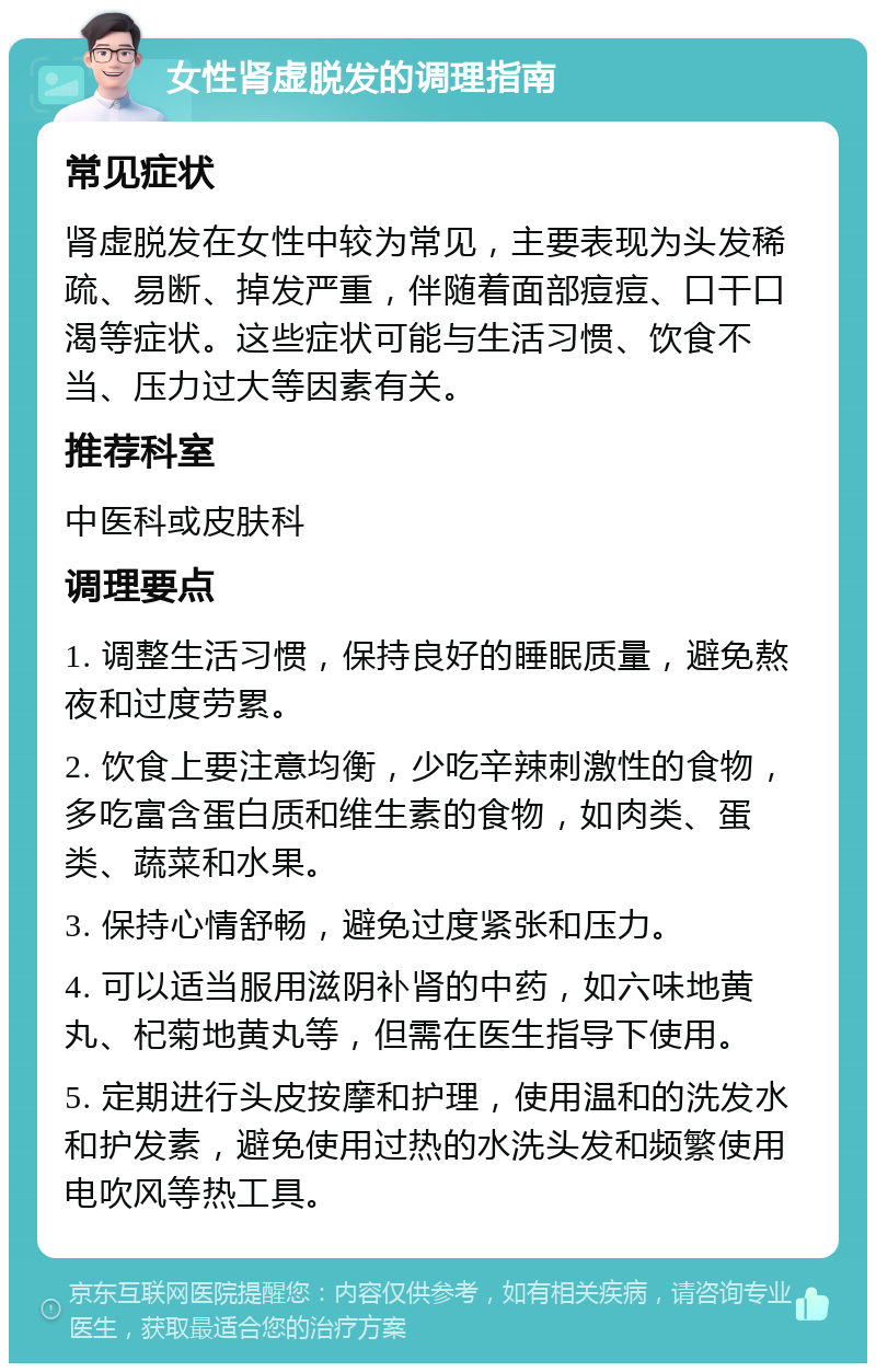 女性肾虚脱发的调理指南 常见症状 肾虚脱发在女性中较为常见，主要表现为头发稀疏、易断、掉发严重，伴随着面部痘痘、口干口渴等症状。这些症状可能与生活习惯、饮食不当、压力过大等因素有关。 推荐科室 中医科或皮肤科 调理要点 1. 调整生活习惯，保持良好的睡眠质量，避免熬夜和过度劳累。 2. 饮食上要注意均衡，少吃辛辣刺激性的食物，多吃富含蛋白质和维生素的食物，如肉类、蛋类、蔬菜和水果。 3. 保持心情舒畅，避免过度紧张和压力。 4. 可以适当服用滋阴补肾的中药，如六味地黄丸、杞菊地黄丸等，但需在医生指导下使用。 5. 定期进行头皮按摩和护理，使用温和的洗发水和护发素，避免使用过热的水洗头发和频繁使用电吹风等热工具。