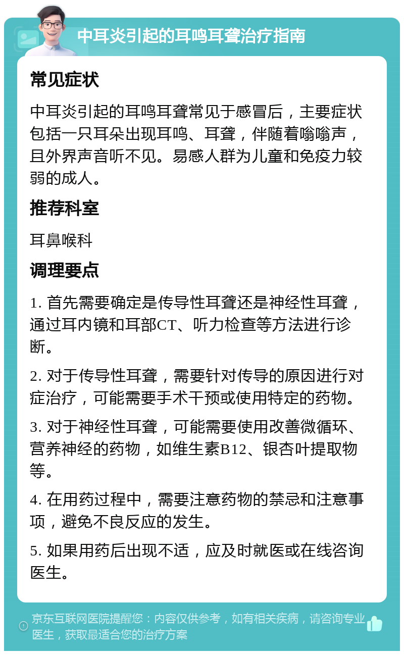 中耳炎引起的耳鸣耳聋治疗指南 常见症状 中耳炎引起的耳鸣耳聋常见于感冒后，主要症状包括一只耳朵出现耳鸣、耳聋，伴随着嗡嗡声，且外界声音听不见。易感人群为儿童和免疫力较弱的成人。 推荐科室 耳鼻喉科 调理要点 1. 首先需要确定是传导性耳聋还是神经性耳聋，通过耳内镜和耳部CT、听力检查等方法进行诊断。 2. 对于传导性耳聋，需要针对传导的原因进行对症治疗，可能需要手术干预或使用特定的药物。 3. 对于神经性耳聋，可能需要使用改善微循环、营养神经的药物，如维生素B12、银杏叶提取物等。 4. 在用药过程中，需要注意药物的禁忌和注意事项，避免不良反应的发生。 5. 如果用药后出现不适，应及时就医或在线咨询医生。