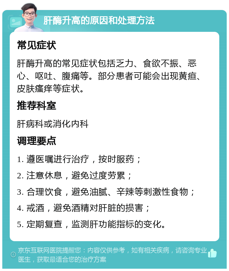 肝酶升高的原因和处理方法 常见症状 肝酶升高的常见症状包括乏力、食欲不振、恶心、呕吐、腹痛等。部分患者可能会出现黄疸、皮肤瘙痒等症状。 推荐科室 肝病科或消化内科 调理要点 1. 遵医嘱进行治疗，按时服药； 2. 注意休息，避免过度劳累； 3. 合理饮食，避免油腻、辛辣等刺激性食物； 4. 戒酒，避免酒精对肝脏的损害； 5. 定期复查，监测肝功能指标的变化。